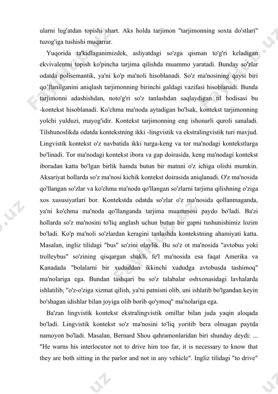 dan ikkinchi xududga avtobusda tashimoq" ma'nolariga ega. bundan tashqari bu so'z talabalar oshxonasidagi lavhalarda ishlatilib, "o'z-o'ziga xizmat qilish, ya'ni patnisni olib, uni ishlatib bo'lgandan keyin bo'shagan idishlar bilan joyiga olib borib qo'ymoq" ma'nolariga ega. ba'zan lingvistik kontekst ekstralingvistik omillar bilan juda yaqin aloqada bo'ladi. lingvistik kontekst so'z ma'nosini to'liq yoritib bera olmagan paytda namoyon bo'ladi. masalan, bernard shou qahramonlaridan biri shunday deydi: ... "he warns his interlocutor not to drive him too far, it is necessary to know that they are both sitting in the parlor and not in any vehicle". ingliz tilidagi "to drive" fe'li bu yerda biror holatga keltirmoq ma'nosida qo'llangan. gap neologizm haqida borganda ba'zan lingvistik kontekst ma'noni ochishda hech qanday ko'mak bera olmay qolishi mumkin. neologizm, ya'ni yangi so'z yoki ibora, eski so'zning lug'atda ko'rsatilmagan yangi ma'nosi paydo bo'lganda tarjima tilida bu so'zning muqobil varianti bo'lmasligi mumkin. masalan, xx asrning 80-yillarida aqsh gazetalarida "reagangate" so'zi qo'llangan …