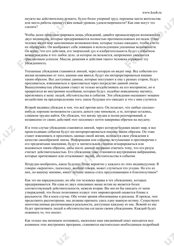 ть решение, какая из них более точна или более выгодна для нас. во многом данный процесс напоминает проверку зрения у окулиста с целью подобрать ту линзу, которая нейтрализует дефект зрения, — скажем, близорукость или дальнозоркость. если, например, вы обнаруживаете, что ваше восприятие искажено объектами и людьми, которые кажутся находящимися не в фокусе, то вы ведь не говорите, что это жизнь находится не в фокусе, и не вините в наблюдаемом окружающий мир. вы пытаетесь подкорректировать свое зрение. и для этого пробуете различные линзы — некоторые сделают ваше зрение вроде бы лучше, другие — хуже, а, в конечном итоге, вы остановитесь на той, которая покажется самой подходящей. то же самое происходит и с нашей жизнью. проблемы и препятствия, с которыми мы сталкиваемся в процессе своего существования, вызваны не тем, что находится вне нас, а тем, что лежит внутри. это ваша линза создает вашу действительность. когда вы меняете линзу, то изменяется и ваша …
