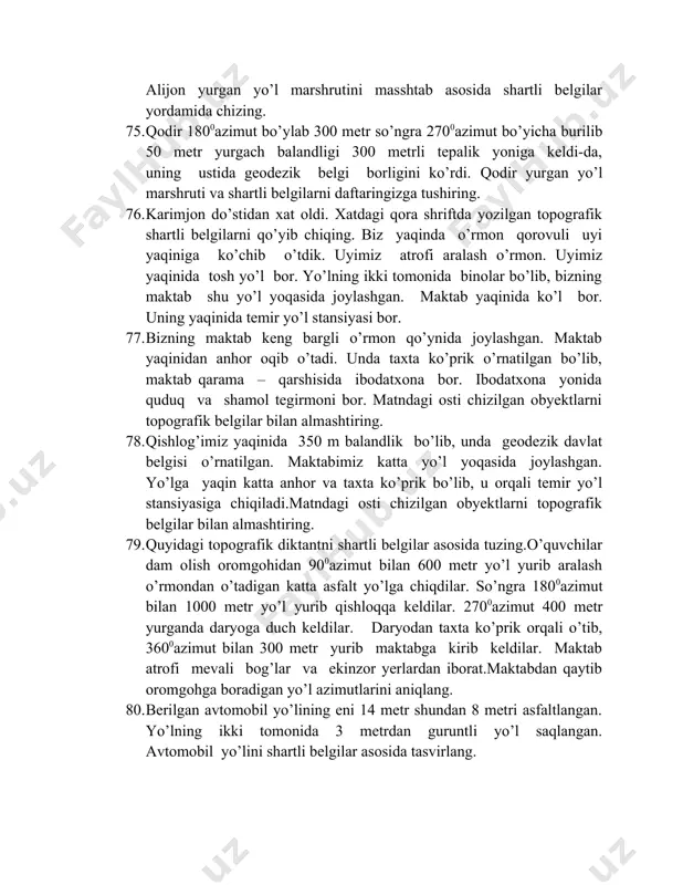 z katta yo’l yoqasida joylashgan. yo’lga yaqin katta anhor va taxta ko’prik bo’lib, u orqali temir yo’l stansiyasiga chiqiladi.matndagi osti chizilgan obyektlarni topografik belgilar bilan almashtiring. 79. quyidagi topografik diktantni shartli belgilar asosida tuzing.o’quvchilar dam olish oromgohidan 900azimut bilan 600 metr yo’l yurib aralash o’rmondan o’tadigan katta asfalt yo’lga chiqdilar. so’ngra 1800azimut bilan 1000 metr yo’l yurib qishloqqa keldilar. 2700azimut 400 metr yurganda daryoga duch keldilar. daryodan taxta ko’prik orqali o’tib, 3600azimut bilan 300 metr yurib maktabga kirib keldilar. maktab atrofi mevali bog’lar va ekinzor yerlardan iborat.maktabdan qaytib oromgohga boradigan yo’l azimutlarini aniqlang. 80. berilgan avtomobil yo’lining eni 14 metr shundan 8 metri asfaltlangan. yo’lning ikki tomonida 3 metrdan guruntli yo’l saqlangan. avtomobil yo’lini shartli belgilar asosida tasvirlang. 81. aralash o’rmondagi daraxtlarning balandligi 20 – 30 metr, poyasining diametri (yo’g’onligi) 60-80 sm, daraxtlar orasidagi masofa esa 6 metrga teng. topografik belgilar asosida tasvirlang. 82. o’quvchilar a nuqtadan 3600azimut bo’ylab 100 …