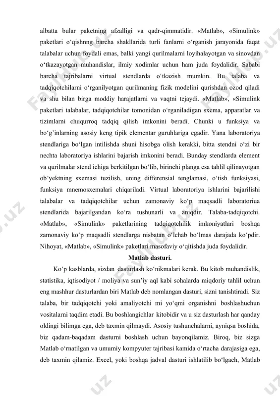 a egadir. yana laboratoriya stendlariga bo‘lgan intilishda shuni hisobga olish kerakki, bitta stendni o‘zi bir nechta laboratoriya ishlarini bajarish imkonini beradi. bunday stendlarda element va qurilmalar stend ichiga berkitilgan bo‘lib, birinchi planga esa tahlil qilinayotgan ob’yektning sxemasi tuzilish, uning differensial tenglamasi, o‘tish funksiyasi, funksiya mnemosxemalari chiqariladi. virtual laboratoriya ishlarini bajarilishi talabalar va tadqiqotchilar uchun zamonaviy ko‘p maqsadli laboratoriua stendlarida bajarilgandan ko‘ra tushunarli va aniqdir. talaba-tadqiqotchi. «matlab», «simulink» paketlarining tadqiqotchilik imkoniyatlari boshqa zamonaviy ko‘p maqsadli stendlarga nisbatan o‘lchab bo‘lmas darajada ko‘pdir. nihoyat, «matlab», «simulink» paketlari masofaviy o‘qitishda juda foydalidir. matlab dasturi. ko‘p kasblarda, sizdan dasturlash ko‘nikmalari kerak. bu kitob muhandislik, statistika, iqtisodiyot / moliya va sun’iy aql kabi sohalarda miqdoriy tahlil uchun eng mashhur dasturlardan biri matlab deb nomlangan dasturi, sizni tanishtiradi. siz talaba, bir tadqiqotchi yoki amaliyotchi mi yo‘qmi organishni boshlashuchun vositalarni taqdim etadi. bu boshlangichlar kitobidir va u siz dasturlash har qanday oldingi bilimga ega, deb taxmin qilmaydi. asosiy …