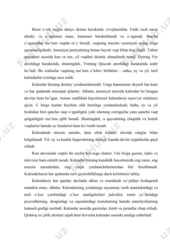 mashgulotlari jadvalini, temir yо`llaridagi poyezdlarning, dengizdagi va oqeanlardagi kemalarning hamda samolyotlarning katnash grafigi tuziladi. kalendar asosida gazetalar, kitob va jurnallar chop etiladi. qishloq xо`jalik ekinlari eqish ham bevosita kalendar asosida amalga oshiriladi. kalendar turli davlatlar, mamlakatlar va xalqlar о`rtasidagi munosabatlarda ham katta rol о`ynaydi. bu kalendarlarning hammasi bitta tartib qoidaga asoslanadi. yil grigorian kalendari bо`yicha qishning о`rtasida 1 yanvarda, hijriy kalendar amal qilayotgan islom diniga e`tikod qilinadigan mamlakatlarda 21 martdan boshlanib, 365 kun 6 soatdan iborat bо`ladi. har tо`rt yilning tо`rtinchi yili, ya`ni soni tо`rtga bо`linadigan yil kо`shimcha 366 kunga ega bо`ladi va bu yil kabisa yili deb ataladi. (kabisa sо`zi haqida boshqa mavzuda ma`lumot beramiz). oddiy va kabisa yillarining almashish tartibi doimo bir xil. lekin asriy yillar bu qoidadan mustasnodir. ular uchun maxsus tartib о`rnatilgan. 2100, 2200 hamda 2300 yillar hisobda tashlab о`tiladi va ular oddiy yil hisoblanadi. 2000 va 2400 yillar esa kabisa yillari bо`ladi. demak, asriy yillarning …