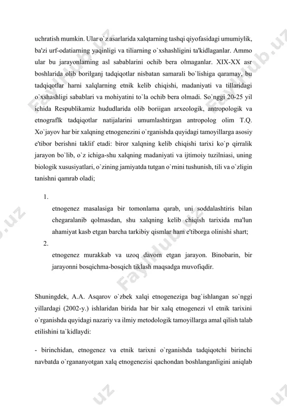 iy tillarda yozilgan qadimgi hamda o`rta asr mualliflari va sayyohlari asarlarida uchratish mumkin. ular o`z asarlarida xalqtarning tashqi qiyofasidagi umumiylik, ba'zi urf-odatiarning yaqinligi va tiliarning o`xshashligini ta'kidlaganlar. ammo ular bu jarayonlarning asl sabablarini ochib bera olmaganlar. xix-xx asr boshlarida olib borilganj tadqiqotlar nisbatan samarali bo`lishiga qaramay, bu tadqiqotlar harni xalqlarning etnik kelib chiqishi, madaniyati va tillaridagi o`xshashligi sabablari va mohiyatini to`la ochib bera olmadi. so`nggi 20-25 yil ichida respublikamiz hududlarida olib boriigan arxeologik, antropologik va etnograflk tadqiqotlar natijalarini umumlashtirgan antropolog olim t.q. xo`jayov har bir xalqning etnogenezini o`rganishda quyidagi tamoyillarga asosiy e'tibor berishni taklif etadi: biror xalqning kelib chiqishi tarixi ko`p qirralik jarayon bo`lib, o`z ichiga-shu xalqning madaniyati va ijtimoiy tuzilniasi, uning biologik xususiyatlari, o`zining jamiyatda tutgan o`rnini tushunish, tili va o`zligin tanishni qamrab oladi; 1. etnogenez masalasiga bir tomonlama qarab, uni soddalashtiris bilan chegaralanib qolmasdan, shu xalqning kelib chiqish tarixida ma'lun ahamiyat kasb etgan barcha tarkibiy qismlar ham e'tiborga …