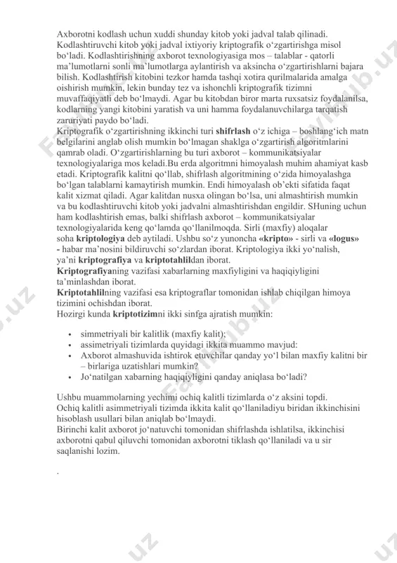 ning samaradorligini oshirish va ularni kriptografik usullar bilan himoyalash mumkin, lekin kriptografiya bundan kuchliroq parolni uzluksiz o‘zgartirish imkonini beradigan protseduralarni ham ta’minlaydi. kriptografiya sohasidagi oxirgi yutuqlardan biri – raqamli signatura – maxsus xossa bilan axborotni to‘ldirish yordamida yaxlitlikni ta’minlovchi usul, bunda axborot uning muallifi bergan ochiq kalit ma’lum bo‘lgandagina tekshirilishi mumkin. ushbu usul maxfiy kalit yordamida yaxlitlik tekshiriladigan ma’lum usullardan ko‘proq afzalliklarga ega. kriptografiya usullarini qo‘llashning ba’zi birlarini ko‘rib chiqamiz. uzatiladigan axborotning ma’nosini yashirish uchun ikki xil o‘zgartirishlar qo‘llaniladi: kodlashtirish va shifrlash. kodlashtirish uchun tez – tez ishlatiladigan iboralar to‘plamini o‘z ichiga oluvchi kitob yoki jadvallardan foydalaniladi. bu iboralardan har biriga, ko‘p hollarda, raqamlar to‘plami bilan beriladigan ixtiyoriy tanlangan kodli so‘z to‘g‘ri keladi. axborotni kodlash uchun xuddi shunday kitob yoki jadval talab qilinadi. kodlashtiruvchi kitob yoki jadval ixtiyoriy kriptografik o‘zgartirishga misol bo‘ladi. kodlashtirishning axborot texnologiyasiga mos – talablar - qatorli ma’lumotlarni sonli ma’lumotlarga aylantirish va aksincha o‘zgartirishlarni bajara bilish. kodlashtirish …