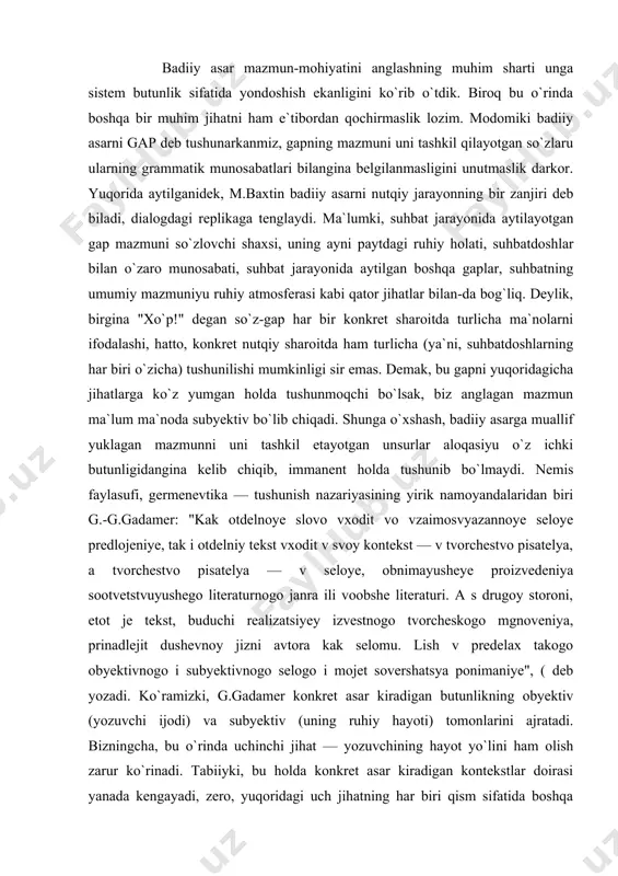 ey izvestnogo tvorcheskogo mgnoveniya, prinadlejit dushevnoy jizni avtora kak selomu. lish v predelax takogo obyektivnogo i subyektivnogo selogo i mojet sovershatsya ponimaniye", ( deb yozadi. ko`ramizki, g.gadamer konkret asar kiradigan butunlikning obyektiv (yozuvchi ijodi) va subyektiv (uning ruhiy hayoti) tomonlarini ajratadi. bizningcha, bu o`rinda uchinchi jihat — yozuvchining hayot yo`lini ham olish zarur ko`rinadi. tabiiyki, bu holda konkret asar kiradigan kontekstlar doirasi yanada kengayadi, zero, yuqoridagi uch jihatning har biri qism sifatida boshqa butunliklarga kirib boradi. aytaylik, yozuvchi hayotining konkret asar yozilgan bosqichi uning butun hayot yo`liga nisbatan qism bo`lgani holda, yozuvchining hayot yo`li to`laligicha jamiyat hayotiga nisbatan qism bo`lib qoladi. ravshanki, bu xil munosabatni yanada kengaytirib borish ham mumkin. bundan ko`rinadiki, germenevtikaning asosiy tamoyili butunni qism, qismni butun orqali tushunish ekanligini e`tiborga olsak, tushunish benihoya murakkab va intihosiz jarayondir. avvalgi bobda amin bo`ldikki, badiiy asar immanent holda ham mazmunga ega: o`quvchi modelga tayangan holda mazmunni shakllantira oladi. tabiiyki, bu …