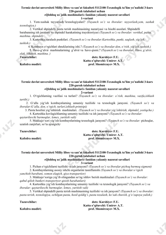 3. paxta hosilini yig‘ishtirish mashinalari. (tayanch so’z va iboralar:yig’ishtirish, shpindel, yostiqcha ) 4. kartoshka kovlagichlarning umumiy tuzilishi va ish jarayoni? (tayanch so’z va iboralar: qaytariluvchi barmoqlar, lemex, yuritish vali) 5. makkajo‘xori yig‘ish kombaynlarining texnologik jarayoni? (tayanch so’z va iboralar: pichoqlar, uzatish zanjirlari, so’ta ajratgich) tuzuvchilar: dots: karshiyev f.u. katta o’qituvchi: umirov a.t. kafedra mudiri: prof. shomirzayev m.x. termiz davlat unversiteti milliy libos va san’at fakulteti 5112100-texnologik ta’lim yo’nalishi 3-kurs 220-guruh talabalari uchun «qishloq xo`jalik mashinalari» fanidan yakuniy nazorat savollari 3-variant 1. pichan o‘rgichilarni tuzilishi va ish jarayoni? (tayanch so’z va iboralar:pichoq barmoq sigment) 2. kombaynlarning asosiy ishchi organlarini tasniflanishi (tayanch so’z va iboralar:o’rgich yanchish barabani, somon elagich, qiya transpartior) 3. makkajo‘xoriga yig‘ib olingandan so‘ng ishlov berish mashinalari (tayanch so’z va iboralar: qabul qilish bunkeri transportyor qisish barabanlari) 4. kartoshka yig‘ish kombaynlarining umumiy tuzilishi va texnologik jarayoni? (tayanch so’z va iboralar: qaytariluvchi barmoqlar, lemex, yuritish vali) 5. vertikal shpindelli paxta terish …