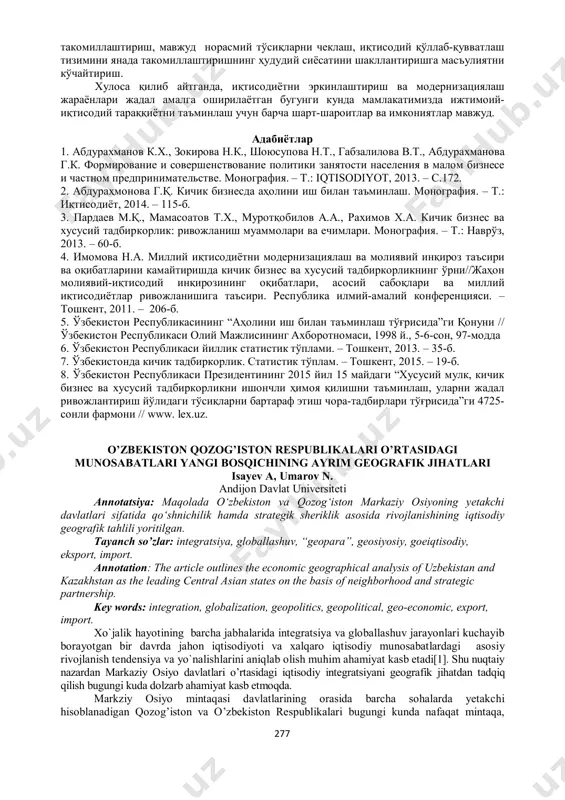 оя қилишни таъминлаш, уларни жадал ривожлантириш йўлидаги тўсиқларни бартараф этиш чора-тадбирлари тўғрисида”ги 4725- сонли фармони // www. lex.uz. o’zbekiston qozog’iston respublikalari o’rtasidagi munosabatlari yangi bosqichining ayrim geografik jihatlari isayev a, umarov n. andijon davlat universiteti annotatsiya: maqolada o‘zbekiston va qozog‘iston markaziy osiyoning yetakchi davlatlari sifatida qo‘shnichilik hamda strategik sheriklik asosida rivojlanishining iqtisodiy geografik tahlili yoritilgan. tayanch so’zlar: integratsiya, globallashuv, “geopara”, geosiyosiy, goeiqtisodiy, eksport, import. annotation: the article outlines the economic geographical analysis of uzbekistan and kazakhstan as the leading central asian states on the basis of neighborhood and strategic partnership. key words: integration, globalization, geopolitics, geopolitical, geo-economic, export, import. хo`jalik hayotining barcha jabhalarida integratsiya va globallashuv jarayonlari kuchayib borayotgan bir davrda jahon iqtisodiyoti va xalqaro iqtisodiy munosabatlardagi asosiy rivojlanish tendensiya va yo`nalishlarini aniqlab olish muhim ahamiyat kasb etadi[1]. shu nuqtaiy nazardan markaziy osiyo davlatlari o’rtasidagi iqtisodiy integratsiyani geografik jihatdan tadqiq qilish bugungi kuda dolzarb ahamiyat kasb etmoqda. markziy osiyo mintaqasi …