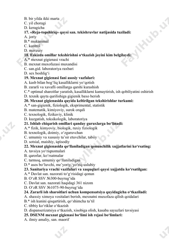 arni yo‘qotish b. zararli va xavafli omillarga qarshi kurashish c.* optimal sharoitlar yaratish, kasalliklarni kamaytirish, ish qobiliyatini oshirish d. texnik qayta qurilishiga gigienik baxo berish 20. mexnat gigienasida quyida keltirilgan tekshirishlar turkumi: a.* san-gigienik, fiziologik, eksprimental, statistik b. matematik, kimiyoviy, surok orqali c. texnologik, fizikaviy, klinik d. kuzgatish, toksikologik, laboratoriya 21. ishlab chiqarish omillari qanday guruxlarga bo‘linadi: a.* fizik, kimyoviy, biologik, ruxiy fiziologik b. texnologik, doimiy, o‘zgaruvchan c. umumiy va xususiy ta’sir etuvchilar, tabiiy d. sotsial, maishiy, iqtisodiy 22. mexnat gigienasida qo‘llaniladigan qonunchilik xujjatlarini ko‘rsating: a. tavsiya yo‘riqnomalari b. qarorlar, ko‘rsatmalar c. tarmoq, umumiy qo‘llaniladigan d.* asos bo‘luvchi, me’yoriy, yo‘riq-uslubiy 23. sanitariya vrachi vazifalari va xuquqlari qaysi xujjatda ko‘rsatilgan: a.* davlat san. nazorati to‘g‘risidagi qonun b. o‘zr ssv №300-buyrug‘ida c. davlat san. nazorati haqidagi 361 nizom d. o‘zr ssv №1075-90-buyrug‘ida 24. zararli ish sharoitlari uchun kompensatsiya quyidagicha o‘tkaziladi: a. shaxsiy ximoya vositalari berish, mexnatni muxofaza qilish qoidalari b.* ish kunini …