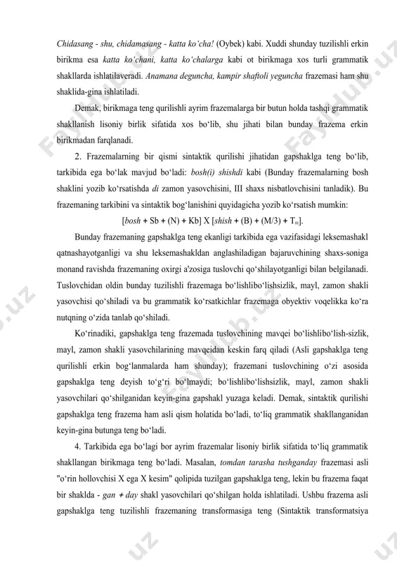 hining mavqei bo‘lishli­bo‘lish-sizlik, mayl, zamon shakli yasovchilarining mavqeidan keskin farq qiladi (asli gapshaklga teng qurilishli erkin bog‘lanmalarda ham shunday); frazemani tuslovchining o‘zi asosida gapshaklga teng deyish to‘g‘ri bo‘lmaydi; bo‘lishli­bo‘lishsizlik, mayl, zamon shakli yasovchilari qo‘shilganidan keyin-gina gapshakl yuzaga keladi. demak, sintaktik qurilishi gapshaklga teng frazema ham asli qism holatida bo‘ladi, to‘liq grammatik shakllanganidan keyin-gina butunga teng bo‘ladi. 4. тarkibida ega bo‘lagi bor ayrim frazemalar lisoniy birlik sifatida to‘liq grammatik shakllangan birikmaga teng bo‘ladi. masalan, tomdan tarasha tushganday frazemasi asli "o‘rin hollovchisi x ega x kesim" qolipida tuzilgan gapshaklga teng, lekin bu frazema faqat bir shaklda - ­gan ( day shakl yasovchilari qo‘shilgan holda ishlatiladi. ushbu frazema asli gapshaklga teng tuzilishli frazemaning transformasiga teng (sintaktik transformatsiya hodisasi bayon qilingan qismga qarang). 5. тarkibida tobe qism bo‘lib ergash gapshakl qatnashadigan quyidagi tur frazemalar ham birikmaga teng deb qaraladi, chunki bunday frazemaning hokim qismi leksemaga teng bo‘ladi, bunday frazema sintaktik vazifada kelish uchun grammatik …