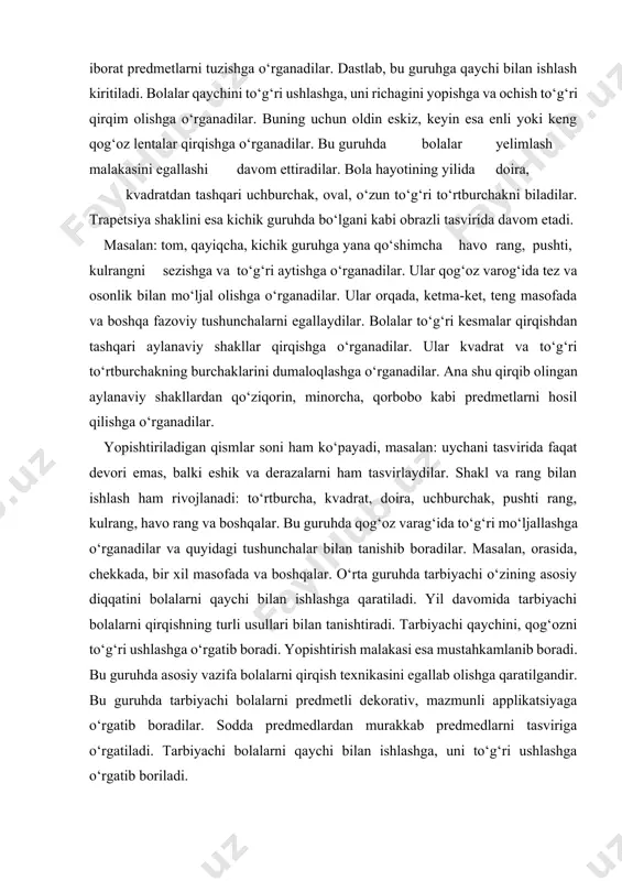 zifa bolalarni qirqish texnikasini egallab olishga qaratilgandir. bu guruhda tarbiyachi bolalarni predmetli dekorativ, mazmunli applikatsiyaga o‘rgatib boradilar. sodda predmedlardan murakkab predmedlarni tasviriga o‘rgatiladi. tarbiyachi bolalarni qaychi bilan ishlashga, uni to‘g‘ri ushlashga o‘rgatib boriladi. bolalar qaychi bilan ishlashga darhol o‘zlashtira olmaydi. shuning uchun tarbiyachi qaychi bilan ishlashga o‘rgatishda dastlab enli, ensiz kesmalar qirqishga o‘rgatib, mashqlantiradi, har bir applikatsiya mashg‘ulotlarining mavzu va mazmuni turlicha bo‘lishi lozim. masalan: dastlabki mashg‘ulotlarda tarbiyachi bolalarga «do‘kon» uchun chipta, cheklar qirqishni taklif etadi. qirqilgan kesmalardan uycha, daraxt, panjara, narvon kabi predmetlarning oddiy ko‘rinishi tasvir etishi mumkin. bu esa, bolalarni mashg‘ulotga qiziqishini oshiradi va mashg‘ulotni bir xil tarzda bo‘lishini oldini oladi. bir-ikkita mashg‘ulotni o‘tkazgach, keyingi mashg‘ulotlarni bolalarni ijodiy faolligini o‘stirish uchun tavsiya etish mumkin. masalan, bolalarni o‘zlari qirqib olgan rangli kesmachalardan turli xil predmedlarning ko‘rinishini tasvir etadilar. masalan: yulduzlar, bayroqchalar, gullar. keyingi applikatsiya mashg‘ulotlarida bolalarni to‘rtburchak, kvadratni diagonali bo‘yicha, trapetsiya va uchburchak hosil qilishga o‘rgatiladi. sharf, sochiqni kvadrat …