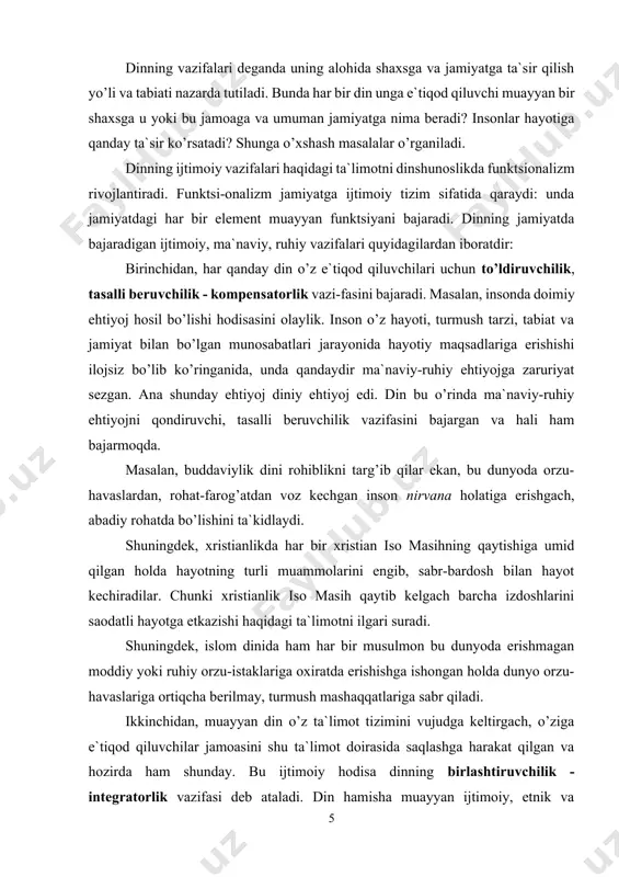 ida ham har bir musulmon bu dunyoda erishmagan moddiy yoki ruhiy orzu-istaklariga oxiratda erishishga ishongan holda dunyo orzu-havaslariga ortiqcha berilmay, turmush mashaqqatlariga sabr qiladi. ikkinchidan, muayyan din o’z ta`limot tizimini vujudga keltirgach, o’ziga e`tiqod qiluvchilar jamoasini shu ta`limot doirasida saqlashga harakat qilgan va hozirda ham shunday. bu ijtimoiy hodisa dinning birlashtiruvchilik - integratorlik vazifasi deb ataladi. din hamisha muayyan ijtimoiy, etnik va ma`naviy hayotning o’z ta`sirida bo’lishiga intiladi. bu ta`sirning muntazamligini ta`minlash maqsadida din xalqlarning ijtimoiy hayotiga, axloqiy munosabatlariga, shuningdek adabiyoti va san`atiga ham ta`sir o’tkazadi. masalan, yahudiylikda mazkur din vakillarini bir mafkura atrofida saqlab turish uchun ularni bir millat va yagona maslak egalari ekanliklari, yagona xudo - yahvening eng sevimli bandalari ekanliklari uqtiriladi. xristianlikda ham e`tiqod qiluvchilarni bu dinga yanada ko’proq jalb etish uchun diniy memoriy, tasviriy, musiqa san`ati turlaridan unumli foydalaniladi. xristianlikda maxsus ikona chizuvchilik maktablari faoliyat olib boradi. uchinchidan, har bir din o’z qavmlari turmushini tartibga solib, …