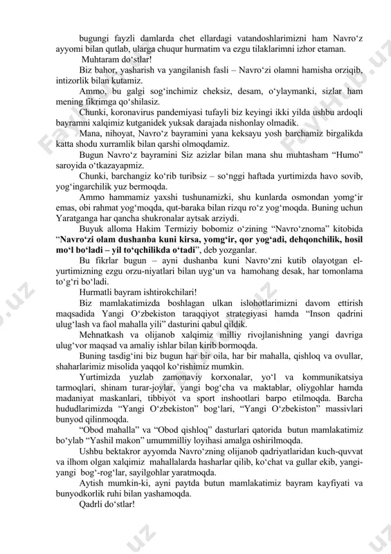 bilan qutlab, ularga chuqur hurmatim va ezgu tilaklarimni izhor etaman. muhtaram do‘stlar! biz bahor, yasharish va yangilanish fasli – navro‘zi olamni hamisha orziqib, intizorlik bilan kutamiz. ammo, bu galgi sog‘inchimiz cheksiz, desam, o‘ylaymanki, sizlar ham mening fikrimga qo‘shilasiz. chunki, koronavirus pandemiyasi tufayli biz keyingi ikki yilda ushbu ardoqli bayramni xalqimiz kutganidek yuksak darajada nishonlay olmadik. mana, nihoyat, navro‘z bayramini yana keksayu yosh barchamiz birgalikda katta shodu xurramlik bilan qarshi olmoqdamiz. bugun navro‘z bayramini siz azizlar bilan mana shu muhtasham “humo” saroyida o‘tkazayapmiz. chunki, barchangiz ko‘rib turibsiz – so‘nggi haftada yurtimizda havo sovib, yog‘ingarchilik yuz bermoqda. ammo hammamiz yaxshi tushunamizki, shu kunlarda osmondan yomg‘ir emas, obi rahmat yog‘moqda, qut-baraka bilan rizqu ro‘z yog‘moqda. buning uchun yaratganga har qancha shukronalar aytsak arziydi. buyuk alloma hakim termiziy bobomiz o‘zining “navro‘znoma” kitobida “navro‘zi olam dushanba kuni kirsa, yomg‘ir, qor yog‘adi, dehqonchilik, hosil mo‘l bo‘ladi – yil to‘qchilikda o‘tadi”, deb yozganlar. bu fikrlar bugun – …