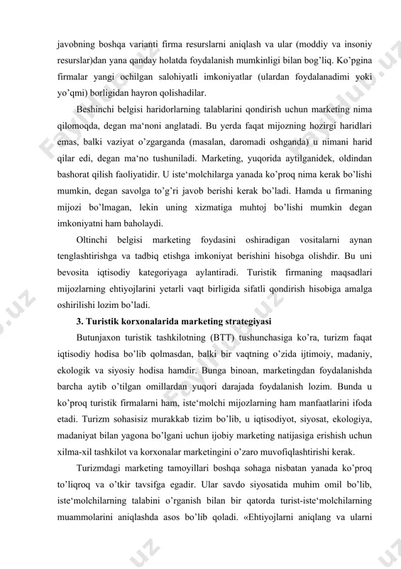 marketing foydasini oshiradigan vositalarni aynan tenglashtirishga va tadbiq etishga imkoniyat berishini hisobga olishdir. bu uni bevosita iqtisodiy kategoriyaga aylantiradi. turistik firmaning maqsadlari mijozlarning ehtiyojlarini yetarli vaqt birligida sifatli qondirish hisobiga amalga oshirilishi lozim bo’ladi. 3. turistik korxonalarida marketing strategiyasi butunjaxon turistik tashkilotning (btt) tushunchasiga ko’ra, turizm faqat iqtisodiy hodisa bo’lib qolmasdan, balki bir vaqtning o’zida ijtimoiy, madaniy, ekologik va siyosiy hodisa hamdir. bunga binoan, marketingdan foydalanishda barcha aytib o’tilgan omillardan yuqori darajada foydalanish lozim. bunda u ko’proq turistik firmalarni ham, iste‘molchi mijozlarning ham manfaatlarini ifoda etadi. turizm sohasisiz murakkab tizim bo’lib, u iqtisodiyot, siyosat, ekologiya, madaniyat bilan yagona bo’lgani uchun ijobiy marketing natijasiga erishish uchun xilma-xil tashkilot va korxonalar marketingini o’zaro muvofiqlashtirishi kerak. turizmdagi marketing tamoyillari boshqa sohaga nisbatan yanada ko’proq to’liqroq va o’tkir tavsifga egadir. ular savdo siyosatida muhim omil bo’lib, iste‘molchilarning talabini o’rganish bilan bir qatorda turist-iste‘molchilarning muammolarini aniqlashda asos bo’lib qoladi. «ehtiyojlarni aniqlang va ularni qondiring» - …