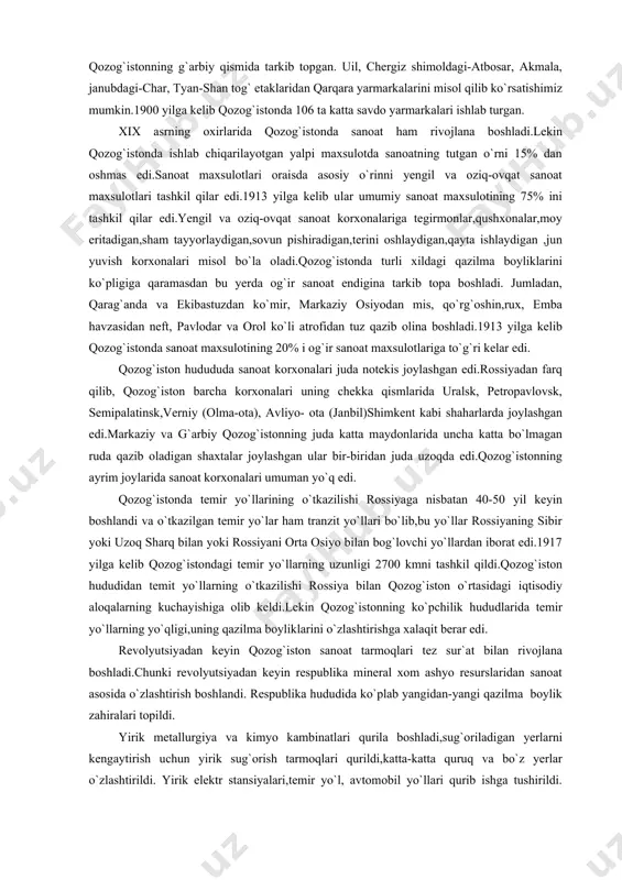 sanoat endigina tarkib topa boshladi. jumladan, qarag`anda va ekibastuzdan ko`mir, markaziy osiyodan mis, qo`rg`oshin,rux, emba havzasidan neft, pavlodar va orol ko`li atrofidan tuz qazib olina boshladi.1913 yilga kelib qozog`istonda sanoat maxsulotining 20% i og`ir sanoat maxsulotlariga to`g`ri kelar edi. qozog`iston hudududa sanoat korxonalari juda notekis joylashgan edi.rossiyadan farq qilib, qozog`iston barcha korxonalari uning chekka qismlarida uralsk, petropavlovsk, semipalatinsk,verniy (olma-ota), avliyo- ota (janbil)shimkent kabi shaharlarda joylashgan edi.markaziy va g`arbiy qozog`istonning juda katta maydonlarida uncha katta bo`lmagan ruda qazib oladigan shaxtalar joylashgan ular bir-biridan juda uzoqda edi.qozog`istonning ayrim joylarida sanoat korxonalari umuman yo`q edi. qozog`istonda temir yo`llarining o`tkazilishi rossiyaga nisbatan 40-50 yil keyin boshlandi va o`tkazilgan temir yo`lar ham tranzit yo`llari bo`lib,bu yo`llar rossiyaning sibir yoki uzoq sharq bilan yoki rossiyani orta osiyo bilan bog`lovchi yo`llardan iborat edi.1917 yilga kelib qozog`istondagi temir yo`llarning uzunligi 2700 kmni tashkil qildi.qozog`iston hududidan temit yo`llarning o`tkazilishi rossiya bilan qozog`iston o`rtasidagi iqtisodiy aloqalarning kuchayishiga olib keldi.lekin qozog`istonning …