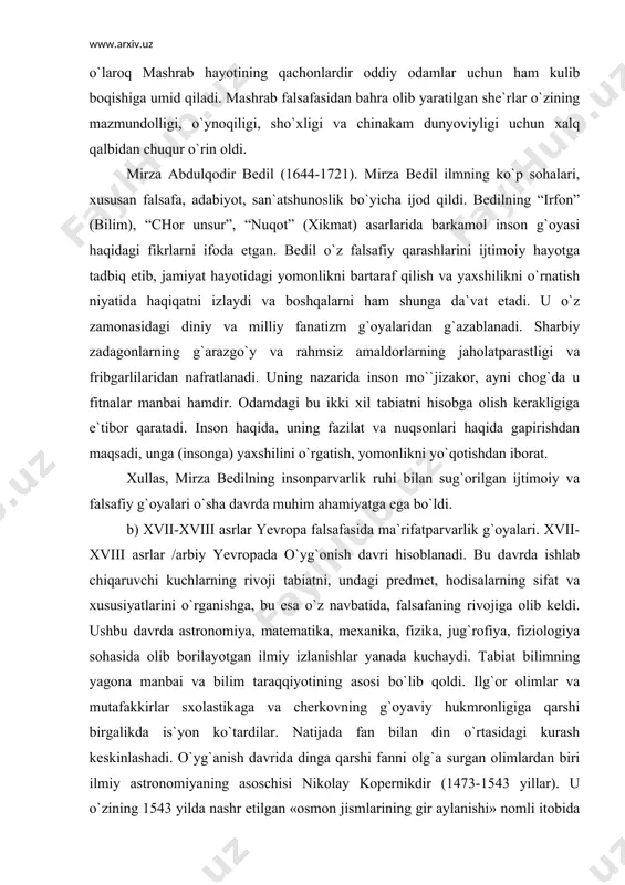 irza bedilning insonparvarlik ruhi bilan sug`orilgan ijtimoiy va falsafiy g`oyalari o`sha davrda muhim ahamiyatga ega bo`ldi. b) xvii-xviii asrlar yevropa falsafasida ma`rifatparvarlik g`oyalari. xvii-xviii asrlar /arbiy yevropada o`yg`onish davri hisoblanadi. bu davrda ishlab chiqaruvchi kuchlarning rivoji tabiatni, undagi predmet, hodisalarning sifat va xususiyatlarini o`rganishga, bu esa o`z navbatida, falsafaning rivojiga olib keldi. ushbu davrda astronomiya, matematika, mexanika, fizika, jug`rofiya, fiziologiya sohasida olib borilayotgan ilmiy izlanishlar yanada kuchaydi. tabiat bilimning yagona manbai va bilim taraqqiyotining asosi bo`lib qoldi. ilg`or olimlar va mutafakkirlar sxolastikaga va cherkovning g`oyaviy hukmronligiga qarshi birgalikda is`yon ko`tardilar. natijada fan bilan din o`rtasidagi kurash keskinlashadi. o`yg`anish davrida dinga qarshi fanni olg`a surgan olimlardan biri ilmiy astronomiyaning asoschisi nikolay kopernikdir (1473-1543 yillar). u o`zining 1543 yilda nashr etilgan «osmon jismlarining gir aylanishi» nomli itobida arastu va batlomusning (ptolomey) cherkov rasmiy qabul qilingan geotsentrik nazariyasini rad etdi, unga o`zining geliotsentrik sistemasini qarshi qo`ydi. geotsentrik nazariya bo`yicha olamning markazi yer bo`lib, …