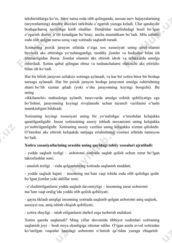 bilan bog’liqdir. o’tkazilgan tekshirishlarga ko’ra, biror narsa esda olib qolinganda, asosan nerv hujayralarining (neyronlarning) dendrit shoxlari tarkibida o’zgarish yuzaga keladi. ular qandaydir boshqacharoq tuzilishga kirib oladilar. dendritlar tuzilishidagi hosil bo’lgan o’zgarish darrov o’tib ketadigan bo’lmay, ancha mustahkam bo’ladi. shu sababli esda olib qolgan narsa uzoq vaqt xotirada saqlanib turadi. xotiraning psixik jarayon sifatida o‘ziga xos xususiyati uning atrof-olamni bevosita aks ettirishga yo‘nalmaganligi, moddiy jismlar va hodisalar bilan ish eritmasligidan iborat. jismlar olamini aks ettirish idrok va tafakkurda amalga oshiriladi. xotira qabul qilingan obraz va tushunchalarni «ikkinchi aks ettirish» bilan ish ko‘radi. har bir bilish jarayoni uzluksiz xotiraga aylanadi, va har bir xotira biror bir boshqa narsaga aylanadi. har bir psixik jarayon boshqa jarayonni amalga oshirishning sharti bo‘lib xizmat qiladi (yoki o‘sha jarayonning keyingi bosqichi). bu uning «ikkilamchi» mahsulotga aylanib, tasavvurda amalga oshish qobiliyatiga ega bo‘lishini, jarayonning keyingi rivojlanishi uchun tayanch vazifasini o‘tashi mumkinligini bildiradi. xotiraning keyingi xususiyati uning bir yo‘nalishga: …