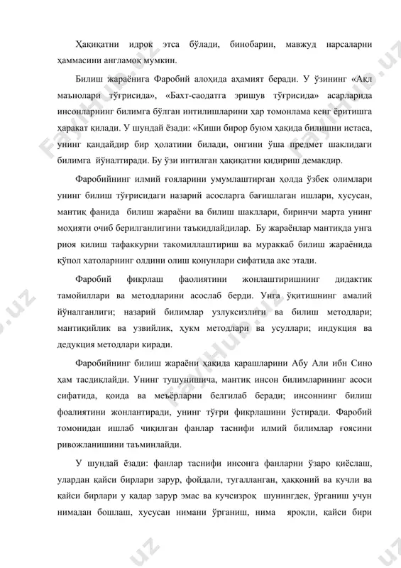 аги билимга йўналтиради. бу ўзи интилган ҳақиқатни қидириш демакдир. фаробийнинг илмий ғояларини умумлаштирган ҳолда ўзбек олимлари унинг билиш тўғрисидаги назарий асосларга бағишлаган ишлари, хусусан, мантиқ фанида билиш жараёни ва билиш шакллари, биринчи марта унинг моҳияти очиб берилганлигини таъкидлайдилар. бу жараёнлар мантиқда унга риоя килиш тафаккурни такомиллаштириш ва мураккаб билиш жараёнида қўпол хатоларнинг олдини олиш қонунлари сифатида акс этади. фаробий фикрлаш фаолиятини жонлаштиришнинг дидактик тамойиллари ва методларини асослаб берди. унга ўқитишнинг амалий йўналганлиги; назарий билимлар узлуксизлиги ва билиш методлари; мантиқийлик ва узвийлик, ҳукм методлари ва усуллари; индукция ва дедукция методлари киради. фаробийнинг билиш жараёни ҳақида қарашларини абу али ибн сино ҳам тасдиқлайди. унинг тушунишича, мантиқ инсон билимларининг асоси сифатида, қоида ва меъёрларни белгилаб беради; инсоннинг билиш фоалиятини жонлантиради, унинг тўғри фикрлашини ўстиради. фаробий томонидан ишлаб чиқилган фанлар таснифи илмий билимлар ғоясини ривожланишини таъминлайди. у шундай ёзади: фанлар таснифи инсонга фанларни ўзаро қиёслаш, улардан қайси бирлари зарур, фойдали, тугалланган, ҳаққоний ва кучли …