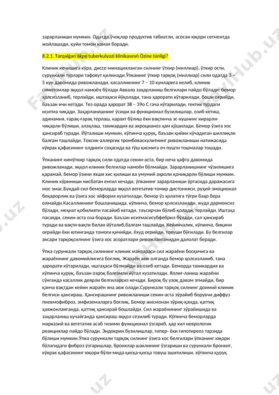 са, жараён тезлашади, кавак пайдо бўлишига олиб боради. кавак сузмасимон парчаланиш ва йирингли ириш натижасида ҳосил бўлади, у юпқа деворли, баъзан бир нечта бўлиб, симметрик жойлашади. бунда қон томирлар зарарланади, томирлар тромбози ва облитерацияси муҳим аҳамиятга эга бўлади. каваклар пайдо бўлиши билан инфекциянинг бронхоген диссеминация ўчоқлари ҳосил бўлади.тарқоқ силнинг сурункали турлари лимфогематоген тарқалишнинг оқибатидир. бу шакллар, ўпка тўқимасининг зарарланиши билан чегараланади, баъзан бошқа аъзолар ҳам зарарланиши мумкин. одатда,ўчоқлар продуктив табиатли, асосан юқори сегментда жойлашади, қуйи томон камая боради. 8.2.1. tarqalǵan ókpe tuberkulyozi klinikasınıń ózine tánligi? клиник кечишига кўра, диссе-минацияланган силнинг ўткир (миллиар), ўткир ости, сурункали турлари тафовут қилинади.ўпканинг ўткир тарқоқ (миллиар) сили одатда 3 – 5 кун давомида ривожланади, касалликнинг 7 – 10 кунларига келиб, клиник симптомлар яққол намоён бўлади аввало заҳарланиш белгилари пайдо бўлади: бемор ҳолсизланиб, терлайди, иштаҳаси йўқолади, тана ҳарорати кўтарилади, боши оғрийди, баъзан ичи кетади. тез орада ҳарорат 38 – 39о с гача кўтарилади, гектик турдаги иситма …