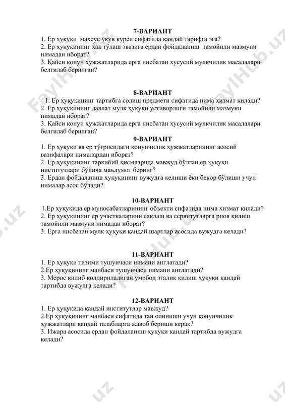 мулкчилик масалалари белгилаб берилган? 9-вариант 1. ер ҳуқуқи ва ер тўғрисидаги қонунчилик ҳужжатларининг асосий вазифалари нималардан иборат? 2. ер ҳуқуқининг таркибий қисмларида мавжуд бўлган ер ҳуқуқи институтлари бўйича маълумот беринг? 3. ердан фойдаланиш ҳуқуқининг вужудга келиши ёки бекор бўлиши учун нималар асос бўлади? 10-вариант 1.ер ҳуқуқида ер муносабатларининг объекти сифатида нима хизмат қилади? 2. ер ҳуқуқининг ер участкаларини сақлаш ва сервитутларга риоя қилиш тамойили мазмуни нимадан иборат? 3. ерга нисбатан мулк ҳуқуқи қандай шартлар асосида вужудга келади? 11-вариант 1. ер ҳуқуқи тизими тушунчаси нимани англатади? 2.ер ҳуқуқининг манбаси тушунчаси нимани англатади? 3. мерос қилиб қолдириладиган умрбод эгалик қилиш ҳуқуқи қандай тартибда вужулга келади? 12-вариант 1. ер ҳуқуқида қандай институтлар мавжуд? 2.ер ҳуқуқининг манбаси сифатида тан олиниши учун қонунчилик ҳужжатлари қандай талабларга жавоб бериши керак? 3. ижара асосида ердан фойдаланиш ҳуқуқи қандай тартибда вужудга келади? 13-вариант 1.ер ҳуқуқи тизимидаги оддий ва мураккаб институтлар ўртасида қандай фарқлар мавжуд? 2.ер ҳуқуқининг манбалари қандай …