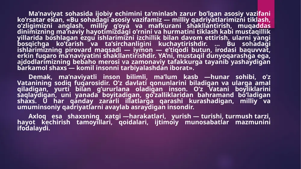 imkoniyatlarini erkin namoyon qilishi; -vatanparvarlik. zero, jamiyat rivojlanishi faqat uning iqtisodiy taraqqiyotinigina emas, balki ma’naviy yuksalishini ham taqozo etadi. ma’naviyatni 2 ta bo’limga ajratish mumkin: biri jahon umuminsoniy ma’naviyat, ikkinchisi esa, milliy ma’naviyat. buyuk olim aristotel (arastu) o’zining «mantiq» ("logika" asarida ma’na-viyat tushunchasini shunday ta’riflaydi: «ma’naviyat, - juda keng tushuncha bo’lib, yuz yuvishdan tortib, inson tafakkurining eng yuqori cho’qqisigacha shu tushunchaga kiradi». fanda ma’naviyat tu­shunchasi bilan birga axloq - odob tushunchasi ham ishlatiladi «axloq yoki odob deb - mazkur jamiyat uchun xarakterli bo’lgan hamda ijtimoiy munosabatlar sistemasi bilan tarixan bog’liq bo’lgan, mazkur jamiyat a’zolari xulq - atvor, qonun - qoidalari yig’indisiga aytiladi». ma’naviy axloq - odob kishilik jamiyati bilan dunyoga keladi, jamiyat yo’q bo’lsa, u ham yo’qoladi. axloq ijtimoiy ong ko’rinishlaridan biri bo’lib, u ham tarixiy, ham sinfiy xarakterga ega. o’quvchi - yoshlarni ma’naviy-axloqiy jihatdan tarbiyalash quy-idagi vazifalarni nazarda tutadi; -o’quvchilarning axloqiy e’tiqodini hosil qilish, ma’naviy qiyofani shakllantirish, komil inson …