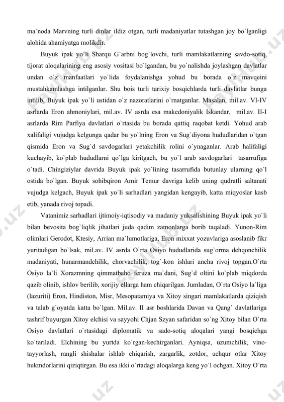 lining tasarrufida butunlay ularning qo`l ostida bo`lgan. buyuk sohibqiron amir temur davriga kelib uning qudratli saltanati vujudga kelgach, buyuk ipak yo`li sarhadlari yangidan kengayib, katta miqyoslar kasb etib, yanada rivoj topadi. vatanimiz sarhadlari ijtimoiy-iqtisodiy va madaniy yuksalishining buyuk ipak yo`li bilan bevosita bog`liqlik jihatlari juda qadim zamonlarga borib taqaladi. yunon-rim olimlari gerodot, ktesiy, arrian ma`lumotlariga, eron mixxat yozuvlariga asoslanib fikr yuritadigan bo`lsak, mil.av. iv asrda o`rta osiyo hududlarida sug`orma dehqonchilik madaniyati, hunarmandchilik, chorvachilik, tog`-kon ishlari ancha rivoj topgan.o`rta osiyo la`li xorazmning qimmatbaho feruza ma`dani, sug`d oltini ko`plab miqdorda qazib olinib, ishlov berilib, xorijiy ellarga ham chiqarilgan. jumladan, o`rta osiyo la`liga (lazuriti) eron, hindiston, misr, mesopatamiya va xitoy singari mamlakatlarda qiziqish va talab g`oyatda katta bo`lgan. mil.av. ii asr boshlarida davan va qang` davlatlariga tashrif buyurgan xitoy elchisi va sayyohi chjan szyan safaridan so`ng xitoy bilan o`rta osiyo davlatlari o`rtasidagi diplomatik va sado-sotiq aloqalari yangi bosqichga ko`tariladi. elchining bu yurtda ko`rgan-kechirganlari. …
