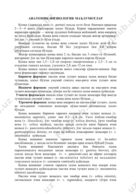 бироқ натижалар яхши бўлмаяпти, леталликнинг эса пасайиши кузатил-маяпти. шундай қилиб, портал гипертензия муаммосини ўрга-нишнинг долзарблиги шак-шубҳасиздир. бу масалаларни хирургларгина эмас, балки бошқа ҳар қандай ихтисослик-даги мутахассислар ҳам билишлари шарт. анатомик-физиологик маълумотлар қопқа (дарвоза) вена (v. portae) меъда ости бези бошчаси орқасида 2—3—4 веноз стволлардан ҳосил бўлади. қорин пардасининг иккита варақлари орасида — жигар дуоденал бойламда жойлашиб, вена юқорига ва ўнгга йўна-лади. қопқа вена стволи олдидан чапдан жигар артерияси, ўнгдан — умумий ўт йўли ўтади. веналар туташган ва қопқа вена стволи ҳосил бўлган жой ii бел умуртқаси сатҳида, баъзан iii бел умуртқаси ёки xii кўкрак умуртқаси сатҳида бўлади. жигар қопқаларида қопқа вена 2 га, баъзан эса 3 ствол-га бўлиниб, жигарнинг ўнг ва чап бўлаклари паренхи-масига кирган бўлади. қопқа вена эни 1,5—1,8 см (портал гипертензияда у 2,5—3 см га етади)ни ташкил қилади, узунлиги 2,8 дан 12 см гача. қопқа венаси ҳосил қиладиган веноз стволлар қўшили-шининг бир неча формалари тафовут қилинади. биринчи формаси: …