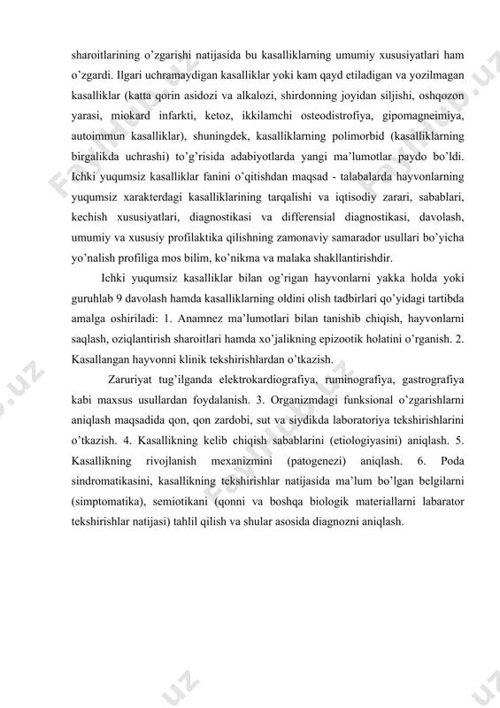 n kasalliklar yoki kam qayd etiladigan va yozilmagan kasalliklar (katta qorin asidozi va alkalozi, shirdonning joyidan siljishi, oshqozon yarasi, miokard infarkti, ketoz, ikkilamchi osteodistrofiya, gipomagneimiya, autoimmun kasalliklar), shuningdek, kasalliklarning polimorbid (kasalliklarning birgalikda uchrashi) to’g’risida adabiyotlarda yangi ma’lumotlar paydo bo’ldi. ichki yuqumsiz kasalliklar fanini o’qitishdan maqsad - talabalarda hayvonlarning yuqumsiz xarakterdagi kasalliklarining tarqalishi va iqtisodiy zarari, sabablari, kechish xususiyatlari, diagnostikasi va differensial diagnostikasi, davolash, umumiy va xususiy profilaktika qilishning zamonaviy samarador usullari bo’yicha yo’nalish profiliga mos bilim, ko’nikma va malaka shakllantirishdir. ichki yuqumsiz kasalliklar bilan og’rigan hayvonlarni yakka holda yoki guruhlab 9 davolash hamda kasalliklarning oldini olish tadbirlari qo’yidagi tartibda amalga oshiriladi: 1. anamnez ma’lumotlari bilan tanishib chiqish, hayvonlarni saqlash, oziqlantirish sharoitlari hamda xo’jalikning epizootik holatini o’rganish. 2. kasallangan hayvonni klinik tekshirishlardan o’tkazish. zaruriyat tug’ilganda elektrokardiografiya, ruminografiya, gastrografiya kabi maxsus usullardan foydalanish. 3. organizmdagi funksional o’zgarishlarni aniqlash maqsadida qon, qon zardobi, sut va siydikda laboratoriya tekshirishlarini o’tkazish. 4. kasallikning kelib chiqish …