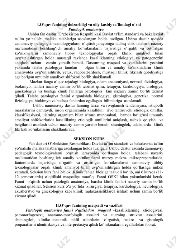 ilan uyg‘unlashtirgan holda qo‘llashga imkon yaratadi. seksion kurs fani 2-blok klinik fanlar blokiga taaluqli bo‘lib, uni 6 kursda (11-12 semestrlarda) o‘qitilishi maqsadga muofiq. fanni oski bilan yakunlanishi kerak. fanni o‘qitish uchun patologik anatomiya, barcha klinik fanlari nazariy zamin bo‘lib xizmat qiladilar. seksion kurs o‘z yo‘lida xirurgiya, terapiya, kardiologiya, nevrologiya, akusherstvo va ginekologiya kabi klinik mutaxassisliklarda ishlash uchun zamin bo‘lib xizmat qiladi. ii.o‘quv fanining maqsadi va vazifasi patologik anatomiya fanni o‘qitishdan maqsad –kasalliklarning etiologiyasi, patomorfogenezi, anatomo-morfologik asoslari va ularning struktur asoslarini, shuningdek, kliniko-anatomik tahlil uslublarini o‘rgatish, makro- va gistologik preparatlarni identifikasiya va interpretasiya qilish ko‘nikmalarini egallashdan iborat. fanning vazifasi - patologik anatomiya tarixini, rivojlanish etaplarini, eng muhim usullari asoslarini o‘rganish; - hujayra, to‘qima va a'zolarning yoshga nisbatan o‘zgarishlari va ularning turli ta'sirlarga nisbatan javob reaksiyalarini to‘g‘ri talqin qila bilish; - kasallikning har bir bosqichidagi umumpatologik jarayonlar morfologiyasi, ularning bir-biridan farqini va oqibatlarini o‘rganish; - kasalliklar etiologiyasi, patomorfogenezi, tiklanish jarayonlarining strukturaviy asoslari, …