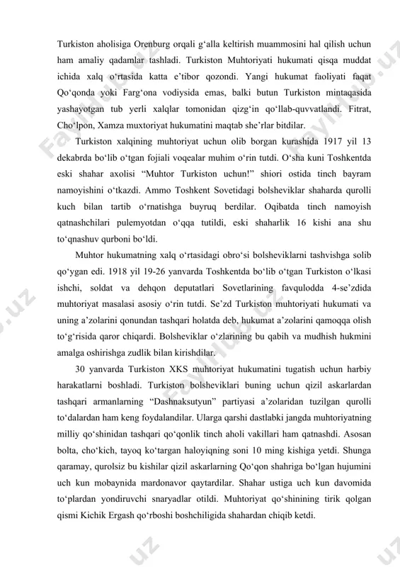 turkiston o‘lkasi ishchi, soldat va dehqon deputatlari sovetlarining favqulodda 4-se’zdida muhtoriyat masalasi asosiy o‘rin tutdi. se’zd turkiston muhtoriyati hukumati va uning a’zolarini qonundan tashqari holatda deb, hukumat a’zolarini qamoqqa olish to‘g‘risida qaror chiqardi. bolsheviklar o‘zlarining bu qabih va mudhish hukmini amalga oshirishga zudlik bilan kirishdilar. 30 yanvarda turkiston xks muhtoriyat hukumatini tugatish uchun harbiy harakatlarni boshladi. turkiston bolsheviklari buning uchun qizil askarlardan tashqari armanlarning “dashnaksutyun” partiyasi a’zolaridan tuzilgan qurolli to‘dalardan ham keng foydalandilar. ularga qarshi dastlabki jangda muhtoriyatning milliy qo‘shinidan tashqari qo‘qonlik tinch aholi vakillari ham qatnashdi. asosan bolta, cho‘kich, tayoq ko‘targan haloyiqning soni 10 ming kishiga yetdi. shunga qaramay, qurolsiz bu kishilar qizil askarlarning qo‘qon shahriga bo‘lgan hujumini uch kun mobaynida mardonavor qaytardilar. shahar ustiga uch kun davomida to‘plardan yondiruvchi snaryadlar otildi. muhtoriyat qo‘shinining tirik qolgan qismi kichik ergash qo‘rboshi boshchiligida shahardan chiqib ketdi. turkiston muhtoriyati hukumati qizil askarlar va dashnoqlarning qonli hujumi oqibatida ag‘darib tashlandi. ammo qo‘qon va …