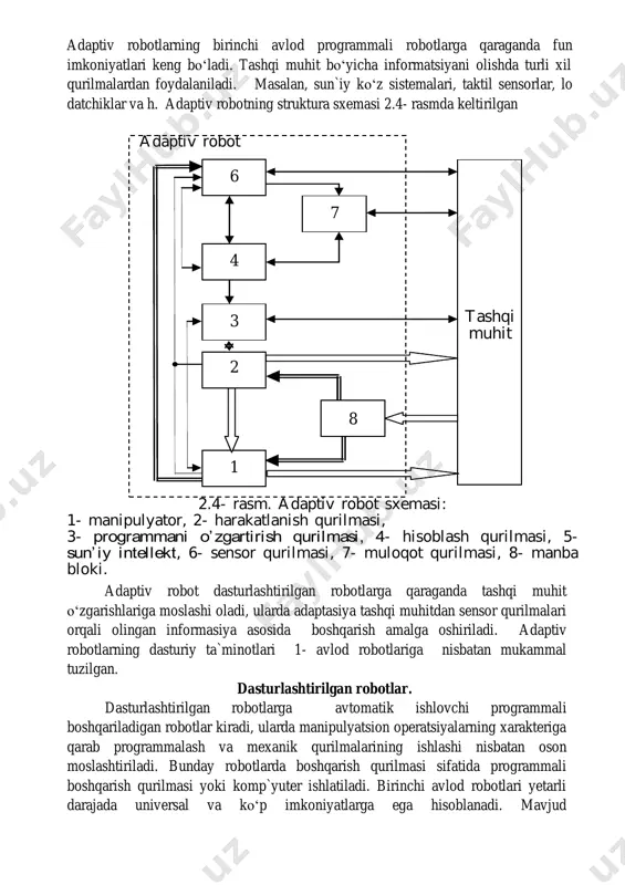 radi, ularda manipulyatsion operatsiyalarning xarakteriga qarab programmalash va mexanik qurilmalarining ishlashi nisbatan oson moslashtiriladi. bunday robotlarda boshqarish qurilmasi sifatida programmali boshqarish qurilmasi yoki komp`yuter ishlatiladi. birinchi avlod robotlari yetarli darajada universal va koʻp imkoniyatlarga ega hisoblanadi. mavjud 6 7 4 3 2 1 8 tashqi muhit adaptiv robot 2.4- rasm. adaptiv robot sxemasi: 1- manipulyator, 2- harakatlanish qurilmasi, 3- programmani o’zgartirish qurilmasi, 4- hisoblash qurilmasi, 5- sun’ iy intellekt, 6- sensor qurilmasi, 7- muloqot qurilmasi, 8- manba bloki. avtomatlashtirish vositalariga qaraganda birinchi avlod sanoat robotlari yangi topshiriqlarni bajarishga tez va yaxshi moslashadi. dasturlashtirilgan robotning struktura sxemasi 1.5 rasmda keltirilgan 1.5 rasm dasturlashtirilgan robotning struktura sxemasi. dasturlashtirilgan robotda adaptiv robotdagi sensor qurilmalar boʻlmaydi, ularda faqat xolat, tezlik va kuch datchiklari qoʻllaniladi. masalan , konveyerda detal kelayotgan boʻlsa va agar detal tugab qolsa, dasturlashtirilgan robot detal yoʻqligini sezmaydi, adaptiv robot esa oʻzining sensor qurilmalari yordamida detal yoʻqligi boʻyicha informasiya olib, oʻz dasturini …