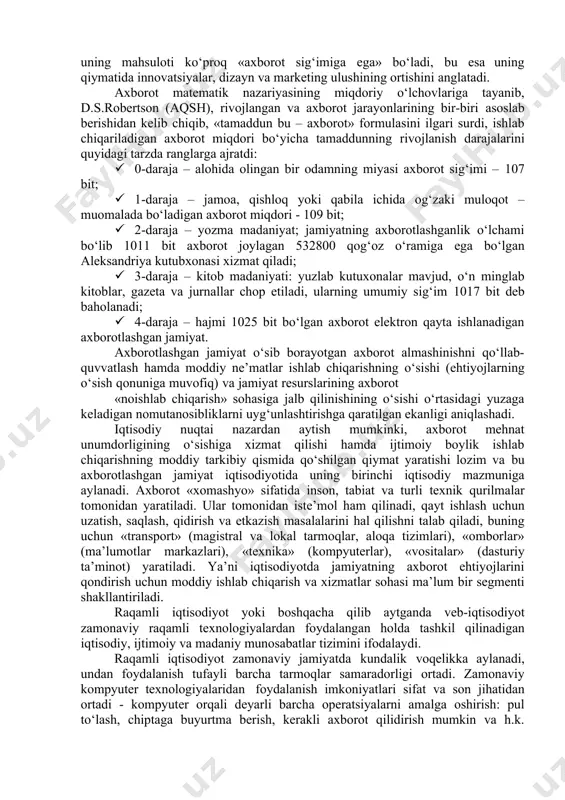 anbalariga ulanishimkonini beradigan, ularni har kuni bir xil va zeriktiradigan ishlardan xalos qiladigan, ishlab chiqarishni avtomatlashtirish darajasi yuqori bo‘lishini ta’minlaydigan deb tavsiflangan. bunda ishlab chiqarishning o‘zi ham o‘zgaradi – uning mahsuloti ko‘proq «axborot sig‘imiga ega» bo‘ladi, bu esa uning qiymatida innovatsiyalar, dizayn va marketing ulushining ortishini anglatadi. axborot matematik nazariyasining miqdoriy o‘lchovlariga tayanib, d.s.robertson (aqsh), rivojlangan va axborot jarayonlarining bir-biri asoslab berishidan kelib chiqib, «tamaddun bu – axborot» formulasini ilgari surdi, ishlab chiqariladigan axborot miqdori bo‘yicha tamaddunning rivojlanish darajalarini quyidagi tarzda ranglarga ajratdi: · 0-daraja – alohida olingan bir odamning miyasi axborot sig‘imi – 107 bit; · 1-daraja – jamoa, qishloq yoki qabila ichida og‘zaki muloqot – muomalada bo‘ladigan axborot miqdori - 109 bit; · 2-daraja – yozma madaniyat; jamiyatning axborotlashganlik o‘lchami bo‘lib 1011 bit axborot joylagan 532800 qog‘oz o‘ramiga ega bo‘lgan aleksandriya kutubxonasi xizmat qiladi; · 3-daraja – kitob madaniyati: yuzlab kutuxonalar mavjud, o‘n minglab kitoblar, gazeta va jurnallar …