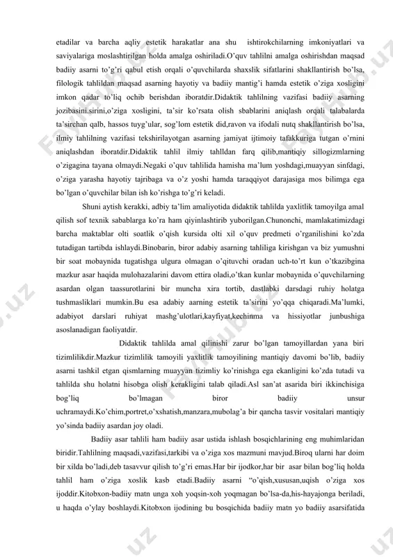 ’rnini aniqlashdan iboratdir.didaktik tahlil ilmiy tahlldan farq qilib,mantiqiy sillogizmlarning o’zigagina tayana olmaydi.negaki o’quv tahlilida hamisha ma’lum yoshdagi,muayyan sinfdagi, o’ziga yarasha hayotiy tajribaga va o’z yoshi hamda taraqqiyot darajasiga mos bilimga ega bo’lgan o’quvchilar bilan ish ko’rishga to’g’ri keladi. shuni aytish kerakki, adbiy ta’lim amaliyotida didaktik tahlilda yaxlitlik tamoyilga amal qilish sof texnik sabablarga ko’ra ham qiyinlashtirib yuborilgan.chunonchi, mamlakatimizdagi barcha maktablar olti soatlik o’qish kursida olti xil o’quv predmeti o’rganilishini ko’zda tutadigan tartibda ishlaydi.binobarin, biror adabiy asarning tahliliga kirishgan va biz yumushni bir soat mobaynida tugatishga ulgura olmagan o’qituvchi oradan uch-to’rt kun o’tkazibgina mazkur asar haqida mulohazalarini davom ettira oladi,o’tkan kunlar mobaynida o’quvchilarning asardan olgan taassurotlarini bir muncha xira tortib, dastlabki darsdagi ruhiy holatga tushmasliklari mumkin.bu esa adabiy aarning estetik ta’sirini yo’qqa chiqaradi.ma’lumki, adabiyot darslari ruhiyat mashg’ulotlari,kayfiyat,kechinma va hissiyotlar junbushiga asoslanadigan faoliyatdir. didaktik tahlilda amal qilinishi zarur bo’lgan tamoyillardan yana biri tizimlilikdir.mazkur tizimlilik tamoyili yaxlitlik tamoyilining mantiqiy davomi bo’lib, badiiy asarni …