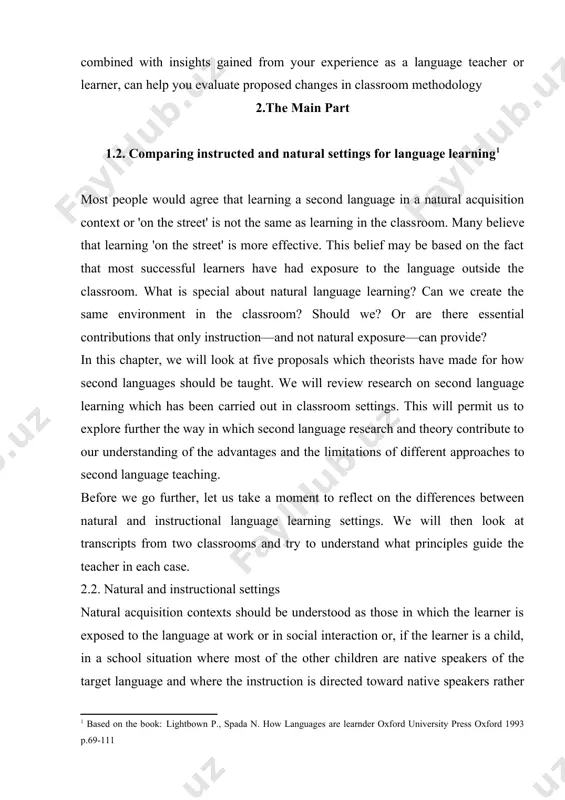 approaches to second language teaching. before we go further, let us take a moment to reflect on the differences between natural and instructional language learning settings. we will then look at transcripts from two classrooms and try to understand what principles guide the teacher in each case. 2.2. natural and instructional settings natural acquisition contexts should be understood as those in which the learner is exposed to the language at work or in social interaction or, if the learner is a child, in a school situation where most of the other children are native speakers of the target language and where the instruction is directed toward native speakers rather than toward learners of the language. the traditional instruction environment is one where the language is being taught to a group of second or foreign language learners. in this case, the focus is on the language itself, rather than on information …
