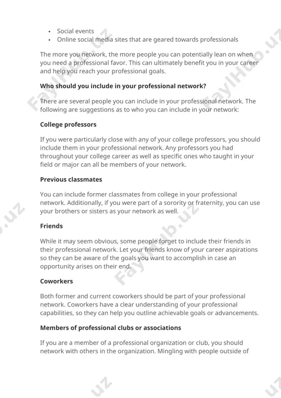 clubs · sports groups or teams composed of professionals · conferences and expos · a current job · social events · online social media sites that are geared towards professionals the more you network, the more people you can potentially lean on when you need a professional favor. this can ultimately benefit you in your career and help you reach your professional goals. who should you include in your professional network? there are several people you can include in your professional network. the following are suggestions as to who you can include in your network: college professors if you were particularly close with any of your college professors, you should include them in your professional network. any professors you had throughout your college career as well as specific ones who taught in your field or major can all be members of your network. previous classmates you can include former classmates …