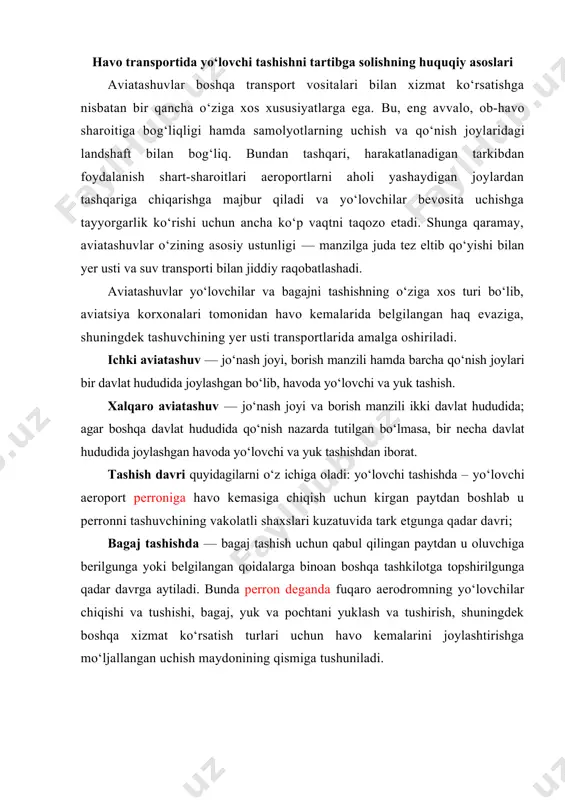 n deganda fuqaro aerodromning yo‘lovchilar chiqishi va tushishi, bagaj, yuk va pochtani yuklash va tushirish, shuningdek boshqa xizmat ko‘rsatish turlari uchun havo kemalarini joylashtirishga mo‘ljallangan uchish maydonining qismiga tushuniladi. aviatashuvlarni tartibga solish xalqaro qonunchilik (agar tashuv xalqaro xususiyatga ega bo‘lsa) yoki milliy qonunchilik (agar tashuv ichki xususiyatga ega bo‘lsa) asosida amalga oshiriladi. xalqaro aviatashuvlarni huquqiy jihatdan ta’minlash dunyo miqyosidagi va ikki tomonlama konvensiyalar xalqaro aviatashuvlarni tartibga soluvchi asosiy hujjat hisoblanadi. ikki tomonlama bitimlar, qoida tariqasida, hamkorligi boshqa shartnomalar (mdh, yei doirasidagi va h.k.) bilan belgilangan ikki davlat o‘rtasida tuziladi. keng ahamiyatga molik xalqaro bitimlarda davlatlarning ancha katta doirasi ishtirok etadi. ular uchishlarni tartibga soluvchi xalqaro normalar va qoidalarni, shuningdek mazkur davlatlar hududi ustida aviatashuvlarni tashkil etish prinsiplarini ishlab chiqadi. xalqaro fuqaro aviatsiyasi sohasidagi dastlabki huquqiy hujjatlardan biri 1929 yilda qabul qilingan «xalqaro aviatashuvlarga daxldor ayrim qoidalarni unifikatsiya qilish to‘g‘risida»gi varshava konvensiyasidir. ushbu normativ hujjatda quyidagilar o‘z ifodasini topgan: · xalqaro …
