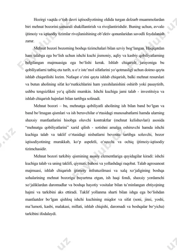 ehtiyojning hajmi va tarkibini aks ettiradi. taklif yollanma sharti bilan ishga ega bo‘lishdan manfaatdor bo‘lgan qishloq ishchi kuchining miqdor va sifat (soni, jinsi, yoshi, ma’lumoti, kasbi, malakasi, millati, ishlab chiqishi, daromadi va boshqalar bo‘yicha) tarkibini ifodalaydi. shuni ta’kidlash joizki, “mehnat bozori” tushunchasining ijtimoiy-iqtisodiy mazmuni va uni tarkibiy qismlarining tizimtik tadqiqoti mazkur bozorni o‘tish davrida bajariladigan asosiy vazifalarni ham aniqlashga imkon beradi: * ishchi kuchiga talab va taklifning hajmi, tarkibi va nisbatini shakllantirish; * bozor uslubida xo‘jalik yuritishining iqtisodiy, ijtimoiy va huquqiy mexanizmlari yordamida ishchi kuchiga talab va taklifni tartibga solish; * mehnat resurslarining oqilona bandligini ta’minlashga bevosita ta’sir ko‘rsatish; * ishsizlar ish topishiga, ularning malakasi va raqobat qobiliyatini oshirishga ko‘maklashish; * ishlab chiqarish harajatlarini qisqartirish va mehnat taqsimotini o‘zgartirish. mehnat bozori modellari mehnatning erkinligi va ixtiyoriyligi - mehnat bozori shakllanishining asosiy sharoiti yohud shartidir. shu bilan bir qatorda mehnat bozorining shakllanishiga bevosita ta’sir ko‘rsatayotgan bir qator iqtisodiy, ijtimoiy, demografik, tabiiy-iqlimiy …
