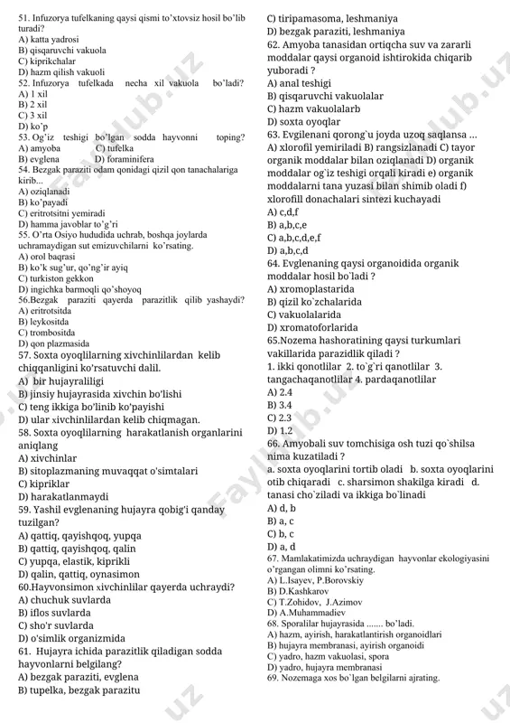 xta oyoqlar yordamida harakat qiladi? a) tufelka b) yashil evgilena c) tripanosoma d) amyoba 26.sodda hayvonlar hujayrasi uchun qanday organoidlar xos? a) sitoplazma, yadro, plastida, sellyloza b) yadro, ovqat hazm qilish vakuoli, sellyloza, muskul to’qmasi c) harakatlantiruvchi organoidlar d) sitoplazma,yadro,ovqat xazm qilish vakuoli,harakatlantiruvchi organoid 27.amyobaning nafas olish organi vazifasini nima bajaradi? a) jabra b) o’pka c) teri d) butun tana yuzasi 28.sodda hayvonlar noqulay sharoitda nima xosil qiladi? a) spora b) xivchin c) sista d) gameta 29.hujayrasida xloroplastlari bo’lgan hayvonlarni belgilang? a) amyoba, tufelka b) bezgak paraziti, volvoks c) volvoks, evglena d) tufelka, volvoks 30.evglena qanday oziqlanadi? a) xivchini yordamida b) og’zi orqali c) membranadagi maxsus teshikchalar orqali d) fotosintez yo’li bilan 31.volvoks tanasidan ajratib olingan hujayrada qanday o’zgarish kuzatiladi? a) nobud bo’ladi b) oziqlanadi,lekin ko’paymaydi c) mustaqil organim sifatida yashaydi d) oziqlanadi,ko’payadi,lekin harakatlanmaydi 32.volvoksning hujayralari evglenadan qanday farq qiladi. a) noksimon shakilli va ikkita xivchinli bo’lishi bilan b) noksimon …