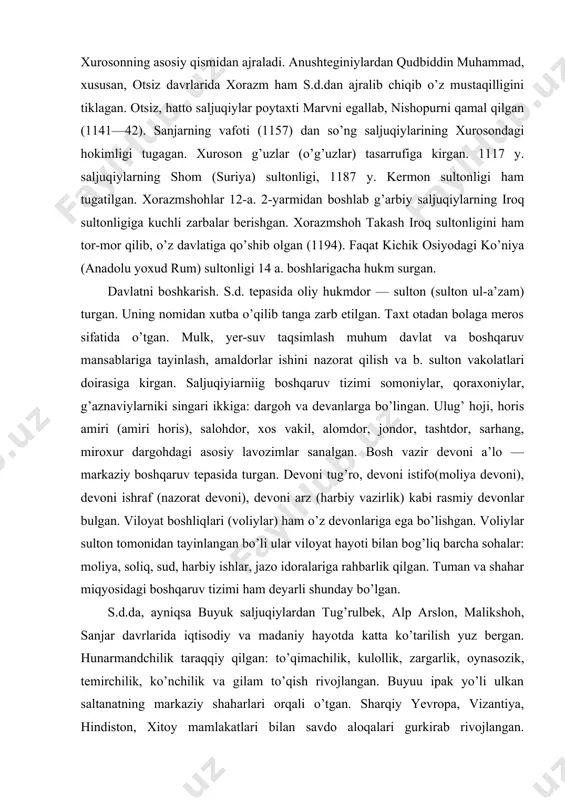 shqaruv tepasida turgan. devoni tug’ro, devoni istifo(moliya devoni), devoni ishraf (nazorat devoni), devoni arz (harbiy vazirlik) kabi rasmiy devonlar bulgan. viloyat boshliqlari (voliylar) ham o’z devonlariga ega bo’lishgan. voliylar sulton tomonidan tayinlangan bo’li ular viloyat hayoti bilan bog’liq barcha sohalar: moliya, soliq, sud, harbiy ishlar, jazo idoralariga rahbarlik qilgan. tuman va shahar miqyosidagi boshqaruv tizimi ham deyarli shunday bo’lgan. s.d.da, ayniqsa buyuk saljuqiylardan tug’rulbek, alp arslon, malikshoh, sanjar davrlarida iqtisodiy va madaniy hayotda katta ko’tarilish yuz bergan. hunarmandchilik taraqqiy qilgan: to’qimachilik, kulollik, zargarlik, oynasozik, temirchilik, ko’nchilik va gilam to’qish rivojlangan. buyuu ipak yo’li ulkan saltanatning markaziy shaharlari orqali o’tgan. sharqiy yevropa, vizantiya, hindiston, xitoy mamlakatlari bilan savdo aloqalari gurkirab rivojlangan. malikshoh sharq va g’arb o’rtasidagi savdoni jonlantirish uchun xuroson va iroq savdogarlarini boj to’lovidan ozod qilgan. kaspiy dengizi orqali turkistonga neftь maxsulotlari keltirilgan. ichki savdo ham rivojlangan. mamlakatda sof oltindan zarb etilgan dinor (qizil dinor) joriy etilgan. bundan tashqari, mahalliy …