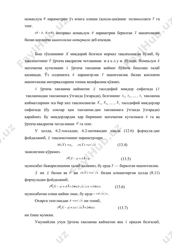 сифатида (бу сонлар ҳам танланма-дан танланмага ўтганда ўзгаради) қараймиз. бу миқдорлардан ҳар бирининг математик кутилмаси га ва ўртача квадратик четла-ниши га тенг. у ҳолда, 6.2-хоссадан, 6.2-натижадан ҳамда (12.6) формула-дан фойдаланиб, тақсимотининг параметрлари , (13.4) эканлигини кўрамиз. (13.5) муносабат бажарилишини талаб қиламиз, бу ерда — берилган ишончлилик. ни билан ва ни билан алмаштирган ҳолда (8.11) формуладан фойдаланиб, (13.6) муносабатни олиш қийин эмас, бу ерда . охирги тенгликдан ни топиб, (13.7) ни ёзиш мумкин. умумийлик учун ўртача танланма қийматни яна орқали белгилаб, (13.5) – (13.7) муносабатлардан (13.8) ва (13.9) муносабатларни оламиз. демак, ишончлилик интервали номаълум параметрни қоплашини ишончлилик билан даъво қилиш мумкин, бунда баҳонинг аниқлиги га тенг, сони эса (13.8) тенгликдан лаплас функциясининг жадвали бўйи-ча аниқланади. 1-мисол. х тасодифий миқдор ўртача квадратик четла-ниши маълум бўлган нормал тақсимотга эга. агар танланма ҳажми бўлиб, баҳонинг ишончлилиги берилган бўлса, номаълум математик кутилмани ўртача танланма қиймат бў-йича баҳолаш учун ишончлилик интервали топилсин. ечиш. ни топамиз. (13.8) …