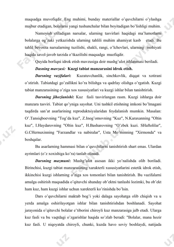 ko’ra) tanlab olinadi. darsning mazmuni: mashg’ulot asosan ikki yo’nalishda olib boriladi. birinchisi, kuzgi tabiat manzarasining xarakterli xususiyatlarini estetik idrok etish, ikkinchisi kuzgi ishlarning o’ziga xos tomonlari bilan tanishtirish. bu vazifalarni amalga oshirish maqsadida o’qituvchi shunday ob’ektni tanlashi lozimki, bu ob’ekt ham kuz, ham kuzgi ishlar uchun xarekterli ko’rinishda bo’lsin. dars o’quvchilarni maktab bog’i yoki dalaga sayohatga olib chiqish va u yerda amalga oshirilayotgan ishlar bilan tanishtirishdan boshlanadi. sayohat jarayonida o’qituvchi bolalar e’tiborini chiroyli kuz manzarasiga jalb etadi. ularga kuz fasli va bu vaqtdagi o’zgarishlar haqida so’zlab beradi: "bolalar, mana hozir kuz fasli. u niqoyatda chiroyli, chunki, kuzda havo soviy boshlaydi, natijada daraxtlarning barglari o’z rangini o’zgartiradi. ba’zi barglar qizg’ish tusga kiradi. o’t-maysalar sarg’aygan bo’ladi, qisqasi, ular oltin rangga burkanadilar. osmonda yengil parcha-parcha bulutlar paydo bo’ladi. ertalab kuzgi ekin va o’tlarning usti oppoq qirov bilan qoplanadi. yerga to’kilgan daraxt barglari oyoq ostida shitirlaydi. oktyabrь oyida kech pishar mevalar terib olinadi va …