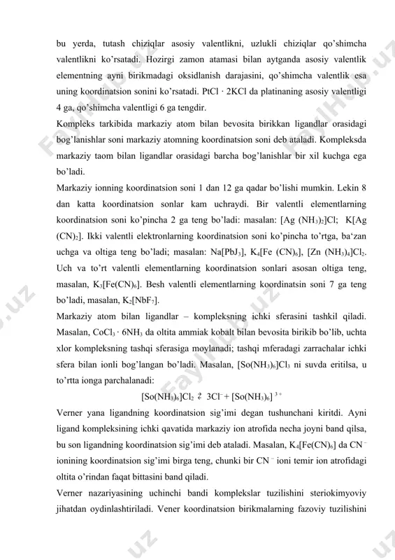 ilan aniqlanar edi. kompleks birikmalarda kimyoviy bog’lanish tabiati. atomning elektron tuzilishi nazariyasi yaratilishidan 20 yil chamasi avval taklif qilingan verner ta‘limoti qo’shimcha valentlik haqidagi tasavvurga suyanib kompleks birikmalarning mavjudlik sababini va sterio - kimyosini izohlab berdi. lekin koordinatsion bog’lanishning tabiati asosiy va qo’shimcha valentliklarning tom ma‘nosi faqat elektron nazariya asosidagina to’la yoritildi. shuningdek, ba‘zi komplekslarda ligandlar neytral molekulalar (masalan, n2o, nh3, co, c2h2, c2h4, c6h6 va hokazolar) bo’lishi mumkin. bunday komplekslarda markaziy atom bilan ligandlar orasida donor – aktseptor (ba‘zan dativ) bog’lanish mavjud. ba‘zi kompleks birikmalarda markaziy atom formal nol valentli bo’ladi, masalan, cr(c6h6)2, cr(cj)6, fe(co)5 kabi birikmalarda markaziy atom bilan ligandlar orasida dativ bog’lanish yuzaga chiqadi. dastlab kompleks birikmalarda bo’ladigan kimyoviy bog’lanish kossel va lyuis nazariyalari asosida talqin qilindi. keyinchalik bu haqda uch nazariya qad ko’tardi; 1) valent bog’lanishlar yoki atom orbitallar uslubi, 2) kristallik maydon va ligandlar maydoni nazariyasi, 3) molekulyar orbitallar uslubi. elektrostatik (kossel) nazariyasiga ko’ra, markaziy …