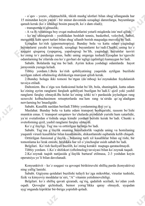 ko`zoynakdan foydalanish. 2.tarkibida a1,b2 vitaminlar bo`lgan ovqat mahsulotlarini yetarli miqdorda qabul qilish (sut va sut mahsulotlari, baliq moyi, ikra, sariyog`, tuxum sarig`i, jigar, sabzi, o`rik, no`xat, loviya, qovoq), shuningdek vrach maslahatiga ko`ra a, b2 vitaminlarini qabul qilish. 3.ko`rish bilan bog`liq bo`lgan mashg`ulotlarni bajarganda yorug`likning yetarli bo`lishi va ko`rish gigiyenasi qoidalariga rioya qilish. oldini olish. ko`rish gigiyenasiga amal qilish: - ish, o`qish, yozish joylarida yorug`lik yetarli (100 - 150 lyuks) bo`lishini ta`minlash; - yorug`lik chap tomondan tushishiga e`tibor berish; - stol ustidagi elektr lampasidan foydalanganda, uning usti soyabon bilan to`sib qo`yiladi (chunki haddan tashqari kuchli yorug`lik nuri ko`zning to`r pardasidagi retseptorlarni o`ta qo`zg`atib, ko`zning tez toliqib qolishiga sabab bo`ladi); - o`qiganda, yozganda daftar va kitob ko`zdan 35 - 40 sm masofada bo`lishi kerak (bolalarda esa har bir bolaning o`zini 2 qarichiga teng bo`lishi kerak); - o`quv - yozuv, chizmachilik, tikish mashg`ulotlari bilan shug`ullanganda har 15 minutdan keyin yarim - bir minut …