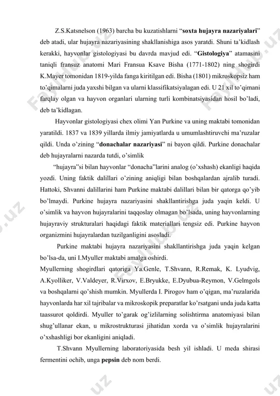irishga harakat qildi. z.s.katsnelson (1963) barcha bu kuzatishlarni “soxta hujayra nazariyalari” deb atadi, ular hujayra nazariyasining shakllanishiga asos yaratdi. shuni ta’kidlash kerakki, hayvonlar gistologiyasi bu davrda mavjud edi. “gistologiya” atamasini taniqli fransuz anatomi mari fransua ksave bisha (1771-1802) ning shogirdi k.mayer tomonidan 1819-yilda fanga kiritilgan edi. bisha (1801) mikroskopsiz ham to’qimalarni juda yaxshi bilgan va ularni klassifikatsiyalagan edi. u 21 xil to’qimani farqlay olgan va hayvon organlari ularning turli kombinatsiyasidan hosil bo’ladi, deb ta’kidlagan. hayvonlar gistologiyasi chex olimi yan purkine va uning maktabi tomonidan yaratildi. 1837 va 1839 yillarda ilmiy jamiyatlarda u umumlashtiruvchi ma’ruzalar qildi. unda o’zining “donachalar nazariyasi” ni bayon qildi. purkine donachalar deb hujayralarni nazarda tutdi, o’simlik “hujayra”si bilan hayvonlar “donacha”larini analog (o’xshash) ekanligi haqida yozdi. uning faktik dalillari o’zining aniqligi bilan boshqalardan ajralib turadi. hattoki, shvanni dalillarini ham purkine maktabi dalillari bilan bir qatorga qo’yib bo’lmaydi. purkine hujayra nazariyasini shakllantirishga juda yaqin keldi. u o’simlik va hayvon …