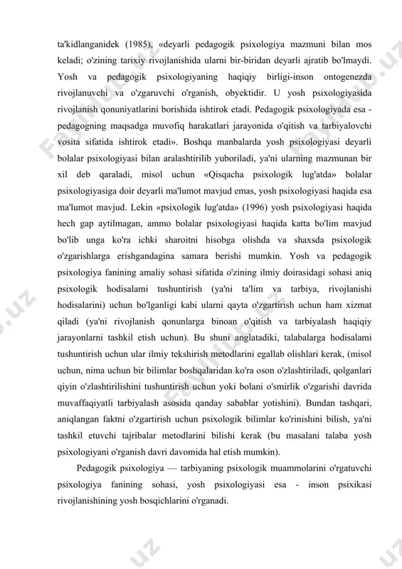 atida inson psbcikasi yoshi dinamikasini o'rganadi. «qisqacha psixologik lug'atda» ta'kidlanganidek (1985), «deyarli pedagogik psixologiya mazmuni bilan mos keladi; o'zining tarixiy rivojlanishida ularni bir-biridan deyarli ajratib bo'lmaydi. yosh va pedagogik psixologiyaning haqiqiy birligi-inson ontogenezda rivojlanuvchi va o'zgaruvchi o'rganish, obyektidir. u yosh psixologiyasida rivojlanish qonuniyatlarini borishida ishtirok etadi. pedagogik psixologiyada esa - pedagogning maqsadga muvofiq harakatlari jarayonida o'qitish va tarbiyalovchi vosita sifatida ishtirok etadi». boshqa manbalarda yosh psixologiyasi deyarli bolalar psixologiyasi bilan aralashtirilib yuboriladi, ya'ni ularning mazmunan bir xil deb qaraladi, misol uchun «qisqacha psixologik lug'atda» bolalar psixologiyasiga doir deyarli ma'lumot mavjud emas, yosh psixologiyasi haqida esa ma'lumot mavjud. lekin «psixologik lug'atda» (1996) yosh psixologiyasi haqida hech gap aytilmagan, ammo bolalar psixologiyasi haqida katta bo'lim mavjud bo'lib unga ko'ra ichki sharoitni hisobga olishda va shaxsda psixologik o'zgarishlarga erishgandagina samara berishi mumkin. yosh va pedagogik psixologiya fanining amaliy sohasi sifatida o'zining ilmiy doirasidagi sohasi aniq psixologik hodisalami tushuntirish (ya'ni ta'lim va tarbiya, rivojlanishi …