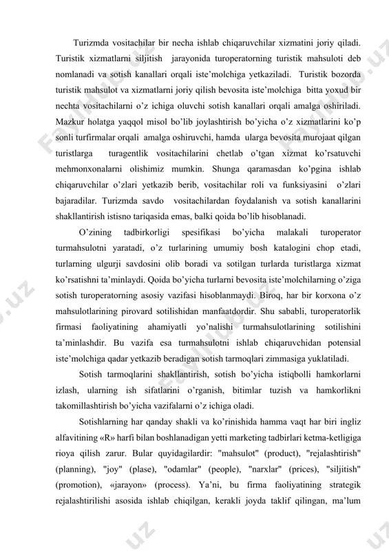 ir. bu vazifa esa turmahsulotni ishlab chiqaruvchidan potensial iste’molchiga qadar yetkazib beradigan sotish tarmoqlari zimmasiga yuklatiladi. sotish tarmoqlarini shakllantirish, sotish bo’yicha istiqbolli hamkorlarni izlash, ularning ish sifatlarini o’rganish, bitimlar tuzish va hamkorlikni takomillashtirish bo’yicha vazifalarni o’z ichiga oladi. sotishlarning har qanday shakli va ko’rinishida hamma vaqt har biri ingliz alfavitining «r» harfi bilan boshlanadigan yetti marketing tadbirlari ketma-ketligiga rioya qilish zarur. bular quyidagilardir: "mahsulot" (product), "rejalashtirish" (planning), "joy" (plase), "odamlar" (people), "narxlar" (prices), "siljitish" (promotion), «jarayon» (process). ya’ni, bu firma faoliyatining strategik rejalashtirilishi asosida ishlab chiqilgan, kerakli joyda taklif qilingan, ma’lum iste’molchilar segmentiga adresli yo’naltirilgan, ma’qul standardagi, to’g’ri taqdim qilingan va sifatli xizmat ko’rsatish bilan sotilgan mahsulotdir. product -----------► tur mahsulot (tur) planning -----------► talab asosida rejalashtirilgan plase -----------► kerakli joyda taklif etilgan people -----------► ma’lum iste’molchilar segmendga taklif etilgan prices -----------► ma’qul narxlarda promotion-----------► to’g’ri taqdim qilingan va realizatsiya qilingan process -----------► sifatli bajarilgan xizmat ko’rsatish bilan turistik tashkilotlar …