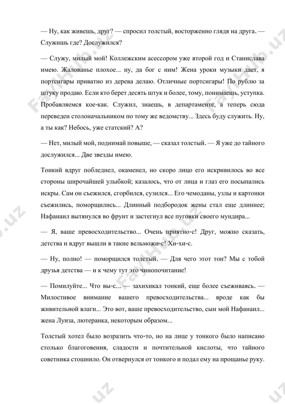 ка. пробавляемся кое-как. служил, знаешь, в департаменте, а теперь сюда переведен столоначальником по тому же ведомству... здесь буду служить. ну, а ты как? небось, уже статский? а? — нет, милый мой, поднимай повыше, — сказал толстый. — я уже до тайного дослужился... две звезды имею. тонкий вдруг побледнел, окаменел, но скоро лицо его искривилось во все стороны широчайшей улыбкой; казалось, что от лица и глаз его посыпались искры. сам он съежился, сгорбился, сузился... его чемоданы, узлы и картонки съежились, поморщились... длинный подбородок жены стал еще длиннее; нафанаил вытянулся во фрунт и застегнул все пуговки своего мундира... — я, ваше превосходительство... очень приятно-с! друг, можно сказать, детства и вдруг вышли в такие вельможи-с! хи-хи-с. — ну, полно! — поморщился толстый. — для чего этот тон? мы с тобой друзья детства — и к чему тут это чинопочитание! — помилуйте... что вы-с... — захихикал тонкий, еще более съеживаясь. — милостивое внимание вашего …