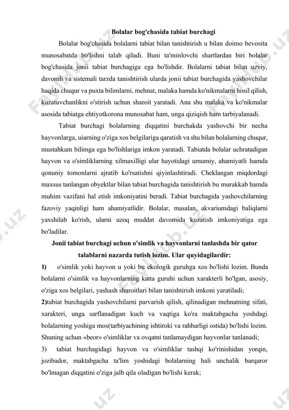 arish qilish, qilinadigan mehnatning sifati, xarakteri, unga sarflanadigan kuch va vaqtiga ko'ra maktabgacha yoshdagi bolalarning yoshiga mos(tarbiyachining ishtiroki va rahbarligi ostida) bo'lishi lozim. shuning uchun «beor» o'simliklar va ovqatni tanlamaydigan hayvonlar tanlanadi; 3) tabiat burchagidagi hayvon va o'simliklar tashqi ko'rinishidan yorqin, jozibador, maktabgacha ta'lim yoshidagi bolalarning hali unchalik barqaror bo'lmagan diqqatini o'ziga jalb qila oladigan bo'lishi kerak; 4) tabiat burchagida bu turdagi o'simlik va hayvonlarning bir necha xili mavjud bo'lishi lozim. chunki bolalar kuzatish obyektida faqat umumiy belgilarnigina emas, balki o'ziga xos xususiyatli belgilarni ham ko'ra olishlari kerak. bu bolalarning tirik organizmlarning xilmaxilligi hamda takrorlanmasligini bilib olishlariga yordam beradi; 5) tabiat burchagida o'simlik va hayvonlar tamoman xavfsiz bo'lishi, bolalarning sog'liqlariga hech qanday zarar yetkazmasligi lozim; 6) o'simlik va hayvonlarning bolalar muassasasi binosidagi hayot faoliyati, o'sishi va rivojlanishida binoning doimiy haroratini, karbonat angidrit gazining konsentratsiyasini, quruqligini, shovqinsuronning mavjudligini hisobga olish lozim. hayvon va o'simliklarni tabiat burchagiga joylashtirishda, birinchi navbatda, ularning biologik …
