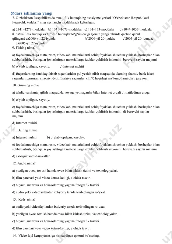 073-moddalar c) 101–173-moddalar d) 1044-1057-moddalar 8. “mualliflik huquqi va turdosh huquqlar to‘g‘risida”gi qonun yangi tahrirda qachon qabul qilingan? a)2006-yil 22-iyunda; b)2006-yil 20-iyulda; c)2005-yil 20-iyunda; d)2005-yil 22-iyunda. 9. fishing nima? a) foydalanuvchiga matn, rasm, video kabi materiallarni ochiq foydalanish uchun yuklash, boshqalar bilan suhbatlashish, boshqalar joylashtirgan materiallarga izohlar qoldirish imkonini beruvchi saytlar majmui b) о‘ylab topilgan, xayoliy. c) internet muhiti d) fuqarolarning bankdagi hisob raqamlaridan pul yechib olish maqsadida ularning shaxsiy bank hisob raqamlari, xususan, shaxsiy identifikatsiya raqamlari (pin) haqidagi ma’lumotlarni olish jarayoni. 10. gruming nima? a) tahdid va shantaj qilish maqsadida voyaga yetmaganlar bilan internet orqali о‘rnatiladigan aloqa. b) о‘ylab topilgan, xayoliy. c) foydalanuvchiga matn, rasm, video kabi materiallarni ochiq foydalanish uchun yuklash, boshqalar bilan suhbatlashish, boshqalar joylashtirgan materiallarga izohlar qoldirish imkonini d) beruvchi saytlar majmui d) internet muhiti 11. bulling nima? a) internet muhiti b) о‘ylab topilgan, xayoliy. c) foydalanuvchiga matn, rasm, video kabi materiallarni ochiq foydalanish uchun yuklash, …