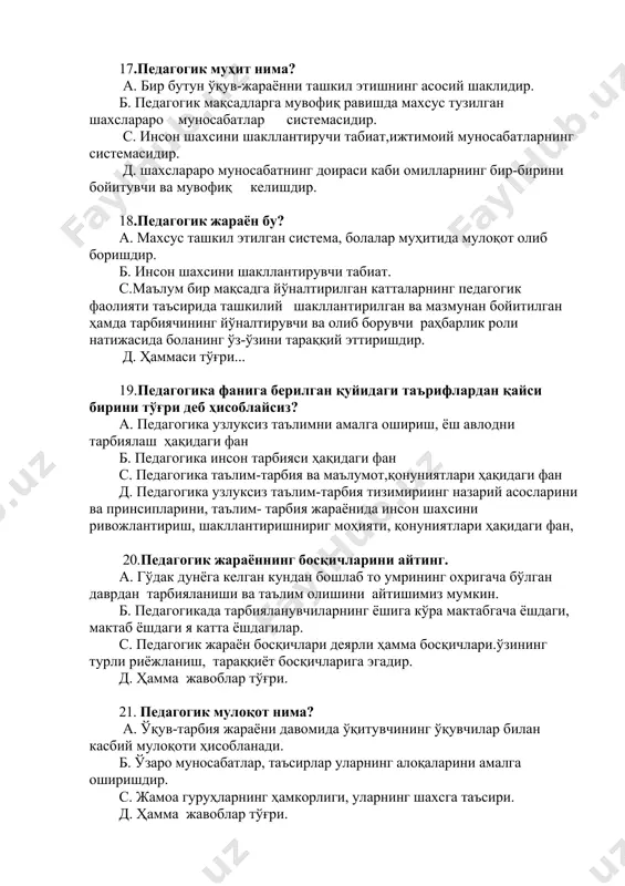 аниши ва таълим олишини айтишимиз мумкин. б. педагогикада тарбияланувчиларнинг ёшига кўра мактабгача ёшдаги, мактаб ёшдаги я катта ёшдагилар. c. педагогик жараён босқичлари деярли ҳамма босқичлари.ўзининг турли риёжланиш, тараққиёт босқичларига эгадир. д. ҳамма жавоблар тўғри. 21. педагогик мулоқот нима? а. ўқув-тарбия жараёни давомида ўқитувчининг ўқувчилар билан касбий мулоқоти ҳисобланади. б. ўзаро муносабатлар, таъсирлар уларнинг алоқаларини амалга оширишдир. c. жамоа гуруҳларнинг ҳамкорлиги, уларнинг шахсга таъсири. д. ҳамма жавоблар тўғри. 22. тарбиянинг асосий вазифаси нима? а. тарбия ёш авлодни жамиятимизда қабул қилинган одоб-ахлоқ қоидаларига мос келадиган эътиқодини, ахлоқий кўникма ва малакаларини, эхтиёжи ва интилишларини таркиб топтиришдан иборат б. одамламинг дунё билан муносабатларининг бир бутун системасини таъминловчи, восита c. зарурат, эҳтиёжлилик-қандайдир бир восита, ўзга нарсага жавоб бериш, инсоннинг руҳий ҳолатини тўғриловчи омил. д. одамнинг жамият аъзоси сифатида ўз-ўзини англаш ва тафаккурини, фаолжятининг объективлигини билувчанлик тушунчасидир 23.умуминсоний тарбия ва қадриятларга нималар киради? а. бутун инсониятнинг таълим-тарбия соҳасидаги тажрибалари б. барча халқлар учун умумий бўлган илғор …