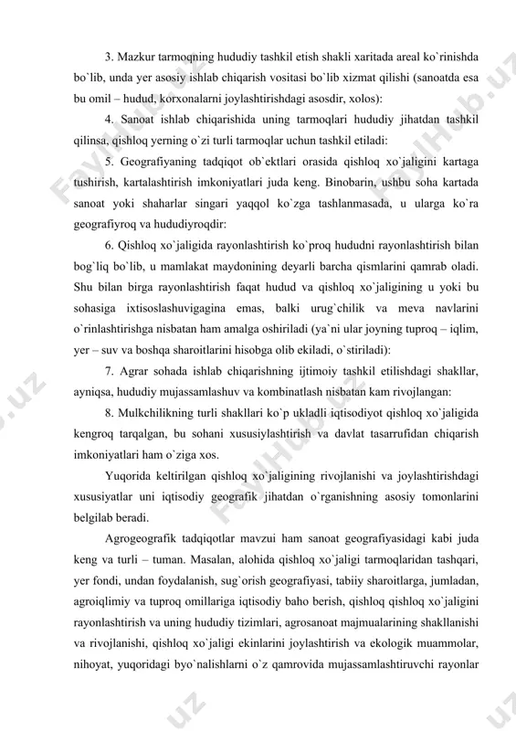 a yer asosiy ishlab chiqarish vositasi bo`lib xizmat qilishi (sanoatda esa bu omil – hudud, korxonalarni joylashtirishdagi asosdir, xolos): 4. sanoat ishlab chiqarishida uning tarmoqlari hududiy jihatdan tashkil qilinsa, qishloq yerning o`zi turli tarmoqlar uchun tashkil etiladi: 5. geografiyaning tadqiqot ob`ektlari orasida qishloq xo`jaligini kartaga tushirish, kartalashtirish imkoniyatlari juda keng. binobarin, ushbu soha kartada sanoat yoki shaharlar singari yaqqol ko`zga tashlanmasada, u ularga ko`ra geografiyroq va hududiyroqdir: 6. qishloq xo`jaligida rayonlashtirish ko`proq hududni rayonlashtirish bilan bog`liq bo`lib, u mamlakat maydonining deyarli barcha qismlarini qamrab oladi. shu bilan birga rayonlashtirish faqat hudud va qishloq xo`jaligining u yoki bu sohasiga ixtisoslashuvigagina emas, balki urug`chilik va meva navlarini o`rinlashtirishga nisbatan ham amalga oshiriladi (ya`ni ular joyning tuproq – iqlim, yer – suv va boshqa sharoitlarini hisobga olib ekiladi, o`stiriladi): 7. agrar sohada ishlab chiqarishning ijtimoiy tashkil etilishdagi shakllar, ayniqsa, hududiy mujassamlashuv va kombinatlash nisbatan kam rivojlangan: 8. mulkchilikning turli shakllari ko`p ukladli iqtisodiyot …