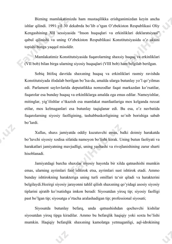 ning qo’yidagi asosiy siyosiy tiplarini ajratib ko’rsatishga imkon beradi: siyosatdan yiroq tip; siyosiy faolligi past bo’lgan tip; siyosatga o’rtacha aralashadigan tip; professional siyosati; siyosatda butunlay befarq, unda qatnashishdan qochuvchi kishilar siyosatdan yiroq tipga kiradilar. ammo bu befarqlik haqiqiy yoki soxta bo’lishi mumkin. haqiqiy befarqlik shaxsning kamolatga yetmaganligi, aql-idrokining pastligi paytida yuz beradi. shaxsning aktiv faoliyatidan chekinishi uning to’la istiqbolsizligiga qarshi noroziligining ifodasi sifatida xizmat qilganida, biz yolg’ondakam bafarqlikni ko’ramiz. siyosatga o’rtacha tortilgan shaxs tipi eng ko’p tarqalgan tip hisoblanadi. bular siyosiy muammolarga nisbatan o’z fikr mulohazalariga ega bo’lgan kishilar hisoblanadi. bunday shaxslar jamiyat siyosiy hayotida ongli ravishda ishtirok etadilar. masalan, prezident, parlament va boshqa saylovlarda o’z nomzodlarini ko’rsatadilar va ularning saylanishi uchun harakat qiladilar. shunday guruh va shaxslar ham borki, ular jamiyatning siyosiy hayotida juda sust ishtirok etadilar. ular biron-bir siyosiy va ijtimoiy tashkilotlar faoliyatida qatnashmaydilar, siyosiy tadbirlarga loqaydlik bilan qaraydilar. bundaylarga vatan manfaati begona, ular shaxsiy huzur-halovat, mansabuchun hech …